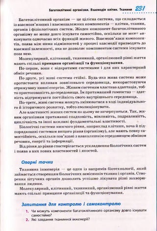 Багатоклітинні організми. Взаємодія клітин. Тканини
Б агатоклітинний організм — це цілісна система, що складається
із взаємозв’язаних і взаємозалежних компонентів — кліти н , тканин,
органів і ф ізіологічних систем. Ж оден компонент багатоклітинного
організму не може довго існувати самостійно, оскільки не може ви­
конувати одночасно всіх ф ункцій живого. Взаємозв’язки компонен­
тів, поява м іж ними відмінностей у процесі взаємодії призводять до
взаємної залежності, яка не дозволяє компонентам системи існувати
поза нею.
М олекулярний, клітинний, тканинний, організмовий рівні ж и ття
маю ть спільні принципи організації та функціонування.
По-перше, вони є відкритим и системами і для пих характерний
обмін речовин.
По-друге, усі ж и в і системи стій к і. Будь-яка ж ива система може
протистояти впливам зовніш нього середовища, використовую чи
отримувану ззовні енергію. Ж и ви м системам властива адаптація, тоб­
то пристосованість до середовища. їм притаманний гомеостаз здат­
ність підтримувати постійність свого внутріш нього середовища.
По-третє, ж иві системи м ож уть зміню ватися в ході індивідуально­
го й історичного розвитку, тобто еволюціонувати.
Але властивості ж ивих систем на цьому не вичерпуються. Так, ж и ­
вим організмам притаманні спадковість, мінливість, подразливість,
ци кл ічність та ін ш і важливі ф ундаментальні властивості.
Б іологічні системи ниж чого рівня, наприклад кліти ни, хоча й п ід ­
порядковані системам вищого рівня (організму), але маю ть певну са­
мостійність, оскільки пов’язані з навколиш нім середовищем обміном
речовин, енергії та інф ормації.
В ід рівня до рівня спостерігається ускладнення біологічних систем
і поява в них нових властивостей і якостей.
Опорні точки
Тканинна інж енерія — це один із напрямів біотехнології, який
займається створенням біологічних замісників тканин і органів. Ство­
рення ш тучних органів дозволить успіш но лікувати р ізні захворю­
вання людини.
М олекулярний, клітинний, тканинний, організмовий рівні ж иття
маю ть спільні принципи організації та ф ункціонування.
Запитання для контролю і самоконтролю
1. Чи можуть компоненти багатоклітинного організму довго існувати
самостійно?
2. Які завдання тканинної інженерії?
 