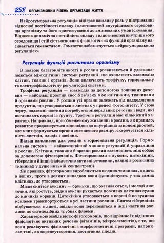 23% ОРГАНІЗМОВИЙ РІВЕНЬ ОРГАНІЗАЦІЇ ЖИТТЯ
Нейрогуморальна регуляція відіграє важ ливу роль у підтриманні
відносної постійності складу і властивостей внутріш нього середови­
ща організму та його пристосування до зміню ваних умов існування.
Відносна динамічна постійність складу і властивостей внутріш нього
середовища і стій к ість основних ф ізіологічних ф ункцій організму на­
зивається гомеостазом. Гомеостаз забезпечується нейрогуморальною
регуляцією.
Регуляція функцій рослинного організму
З появою багатоклітинності в рослин розвиваються й удоскона­
лю ю ться м іж к л іти н н і системи регуляції, що охоплю ю ть взаємодію
кліти н, тканин і органів. Вони вклю чаю ть троф ічну, гормональну
та електроф ізіологічну регуляторні системи.
Трофічна регуляція — взаємодія за допомогою пож ивних речо­
вин — найбільш простий спосіб зв’ язку м іж клітинами, тканинами
й органами рослин. У рослин усі органи залежать від надходження
продуктів, що утворюються в листках у процесі фотосинтезу. У свою
чергу, надземні частини потребують мінеральних речовин і води, я к і
поглинаю ть корені із ґрунту. Троф ічна регуляція має к іл ькісн и й ха­
рактер. Наприклад, при обмеженому ж ивленні в рослин, як правило,
розвиток продовжується відповідно до внутріш ніх закономірностей,
але в них формуються органи зменшеного розміру, скорочується к іл ь ­
кість листків, плодів і насіння.
Б іл ьш важ ливою для рослин є гормональна регуляція. Горм о­
нальна система — найваж ливіш ий чинник регуляції й управління
у рослин. К літи ни, тканини й органи рослин взаємодіють м іж собою
за допомогою ф ітогормонів. Ф ітогорм онам и є ауксин, ц и токін ін и ,
гібереліни й ін ш і ф ізіологічно активні речовини, наявні в рослинних
тканинах у дуже низькій концентрації.
Я к правило, ф ітогормони виробляються в одних тканинах, а дію ть
в інш их, проте в деяких випадках вони ф ункціоную ть у тих самих
клітинах, де утворюються.
М ісце синтезу ауксину — бруньки, що розвиваються, і молоді лис­
точки, я к і ростуть, звідки ауксин рухається по ж ивих клітинах судин
до к ін ч и к ів коренів. Ц и то кін ін и утворюються в корені й по судинах
ксилеми транспортую ться в усі частини рослини. Синтез гіберелінів
відбувається в листі, звідки вони переносяться в ін ш і частини рос­
лини по ситоподібних трубках флоеми.
Характерною особливістю ф ітогормонів, що відрізняє їх від ін ш их
ф ізіологічно активних речовин (вітам інів, мікроелементів), є те, що
вони реалізую ть ф ізіол огічн і і морф огенетичні програми, наприк­
лад такі, як коренеутворення, достигання плодів.
 