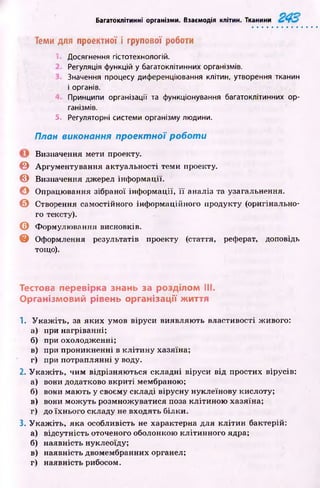 Багатоклітинні організми. Взаємодія клітин. Тканини
Теми для проектної і групової роботи
Досягнення гістотехнологій.
Регуляція функцій у багатоклітинних організмів.
Значення процесу диференціювання клітин, утворення тканин
і органів.
Принципи організації та функціонування багатоклітинних ор­
ганізмів.
5. Регуляторні системи організму людини.
План виконання проектної р оботи
Визначення мети проекту.
© Аргументування актуальності теми проекту.
© Визначення джерел інф ормації.
О Опрацювання зібраної інф ормації, її аналіз та узагальнення.
© Створення самостійного інформаційного продукту (оригінально­
го тексту).
© Формулювання висновків.
© Оформлення результатів проекту (стаття, реферат, доповідь
тощо).
Тестова перевірка знань за розділом III.
Організмовий рівень організації життя
1. У к а ж іть , за яких умов віруси виявляю ть властивості живого:
а) ири нагріванні;
б) при охолодженні;
в) при проникненні в кліти н у хазяїна;
г) при потраплянні у воду.
2. У к а ж іть , чим відрізняю ться складні віруси від простих вірусів:
а) вони додатково вкриті мембраною;
б) вони маю ть у своєму складі вірусну нуклеїнову кислоту;
в) вони мож уть розмнож уватися поза клітиною хазяїна;
г) до їхнього складу не входять білки.
3. У к а ж іть , яка особливість не характерна для кліти н бактерій:
а) відсутність оточеного оболонкою клітинного ядра;
б) наявність нуклеоїду;
в) наявність двомембранних органел;
г) наявність рибосом.
 