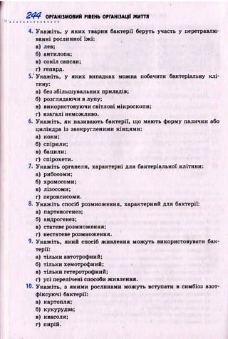 244 ОРГАНІЗМОВИЙ РІВЕНЬ ОРГАНІЗАЦІЇ ЖИТТЯ
4. У к а ж іть , у яки х тварин бактерії беруть участь у перетравлю­
ванні рослинної їж і:
а) лев;
б) антилопа;
в) сокіл сапсан;
г) гепард.
5.‘ У каж іть, у яких випадках можна побачити бактеріальну к л і­
тину:
а) без збільш увальних приладів;
б) розглядаючи в лупу;
в) використовую чи світлові мікроскопи;
г) взагалі неможливо.
6. У к а ж іть , як називають бактерії, що маю ть форму палички або
циліндра із заокругленими кінцями:
а) коки;
б) спірили;
в) бацили;
г) спірохети.
7. У к а ж іть органели, характерні для бактеріальної клітини:
а) рибосоми;
б) хромосоми;
в) лізосоми;
г) пероксисоми.
8. У к а ж іть спосіб розмноження, характерний для бактерії:
а) партеногенез;
б) андрогенез;
в) статеве розмноження;
г) нестатеве розмноження.
9. У к а ж іть , який спосіб ж ивлення м ож уть використовувати бак­
терії:
а) тіл ьки автотрофний;
б) тіл ьки хемотрофний;
в) тіл ьки гетеротрофний;
г) усі перелічені способи живлення.
10. У к а ж іть , з як и м и рослинами м ож уть вступати в симбіоз азот­
ф іксую чі бактерії:
а) картопля;
б) кукурудза;
в) квасоля;
г) пирій.
 