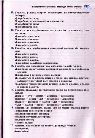 Багатоклітинні органіїми. Взаємодія клітин. Тканини 245
11. У к а ж іть , у яких галузях виробництва не використовуються
бактерії:
а)виробництво сиру;
б) виробництво кисломолочних продуктів;
в)виробництво оцту;
г) виробництво чаю.
12. У к а ж іть , чим відрізняю ться покритонасінні рослини від голо­
насінних:
а) наявністю насіння;
б) наявністю тканин;
в) наявністю кореня;
г) наявністю плодів.
13. У к а ж іть , чим відрізняю ться однодольні рослини від дводоль­
них:
а) наявністю квіток;
б) наявністю плодів;
в) наявністю камбію;
г) наявністю подвійного запліднення.
14. У к а ж іть , яка характеристика відповідає твір н ій тканині:
а) покриває зверху органи рослини й захищ ає їх від ш кідливих
впливів;
б) підтримує і зміцню є органи рослини;
в) складається із дрібних кліти н і таких, що ш видко діляться,
забезпечує постійний р іст рослини в довжину;
г) здійсню є транспортування речовин із листя у корінь, а також
із кореня в листя.
15. У к а ж іть правильне розташування ш арів на поперечному зрізі
стебла:
а) корок — луб — камбій — деревина — серцевина;
б) камбій — корок — луб — серцевина — деревина;
в) корок — деревина — камбій — луб — серцевина;
г) луб — камбій — корок — серцевина — деревина.
16. У к а ж іть , як називають залози, я к і не маю ть власних проток
і виділяю ть свої секрети в кров:
а) залози зовніш ньої секреції;
б) залози внутріш ньої секреції;
в) слинні залози;
г) потові залози.
17. У к а ж іть , я к і тканини не входять до складу кореня:
а) покривні;
б) механічні;
 