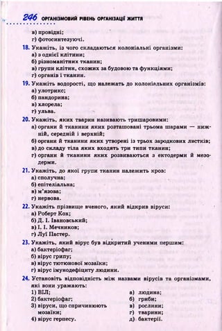 246 ОРГАНІЗМОВИЙ РІВЕНЬ ОРГАНІЗАЦІЇ ЖИТТЯ
в) провідні;
г) фотосинтезуючі.
18. У к а ж іть , із чого складаються колоніальні організми:
а) з однієї клітини;
б) різном анітних тканин;
в) групи кліти н , схож их за будовою та ф ункціями;
г) органів і тканин.
19. У к а ж іть водорості, що належать до колоніальних організмів:
а) улотрикс;
б ) пандорина;
в)хлорела;
г) ульва.
20.У к а ж іть , яких тварин називають триш аровими:
а) органи й тканини яких розташ овані трьома ш арами — н и ж ­
ній, середній і верхній;
б) органи й тканини яких утворені із трьох зародкових листків;
в) до складу тіл а яких входять три типи тканин;
г) органи й тканини яких розвиваються з ектодерми й мезо­
дерми.
21. У к а ж іть , до як ої групи тканин належ ить кров:
а) сполучна;
б) епітеліальна;
в) м ’язова;
г) нервова.
22. У к а ж іть прізвищ е вченого, який відкрив віруси:
а) Роберт Кох;
б) Д. І. Івановський;
в) 1.1. М ечников;
г) Л у ї Пастер.
23. У к а ж іть , який вірус був відкритий ученими першим:
а) бактеріофаг;
б) вірус грипу;
в) вірус тю тю нової мозаїки;
г) вірус імунодеф іциту лю дини.
24. Установіть відповідність м іж назвами вірусів та організмами,
я к і вони уражають:
1) ВІЛ; а) людина;
2) бактеріофаг; б) гриби;
3) віруси, що спричиню ю ть в) рослини;
мозаїки; г) тварини;
4) вірус герпесу. д) бактерії.
 