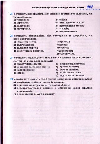 Багатоклітинні організми. Взаємодія клітин. Тканини 247
25.Устан овіть відповідність м іж назвами гормонів та залозами, як і
їх виробляють:
1 )тироксин;
2 )адреналін;
3) мелатонін;
4 ) вазопресин.
а)
б)
в)
г)
Д)
епіфіз;
підш лункова залоза;
щ итоподібна залоза;
гіпофіз;
наднирковики.
26.Установіть відповідність м іж
вони спричиняють:
1) бліда спірохета;
2) паличка Коха;
3) холерний вібріон;
4) дизентерійна паличка.
бактеріями та хворобами, я к і
а) правець;
б) холера;
в) сифіліс;
г) дизентерія;
д)туберкульоз.
27.Установіть відповідність м іж назвами органів та ф ізіологічних
систем, до яких вони належать:
1) підш лункова залоза;
2) червоний кістковий мозок;
3) наднирковики;
4) нирки.
а) кровоносна система;
б) травна система;
в) імунна система;
г) видільна система;
д) ендокринна система.
28.У каж іть послідовність подій під час інфікування клітини вірусом:
а) дозрівання віріонів і вихід із клітини;
б) приєднання вірусу до кл іти н н ої мембрани;
в) перепрограмування к літи н и й створення нових вірусних
компонентів;
г) проникнення вірусу в кліти ну.
 