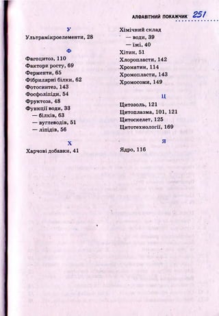 АЛФАВІТНИЙ ПОКАЖЧИК 251
у
Ультрамікроелементи, 28
Ф
Фагоцитоз, 110
Ф актори росту, 69
Ферменти, 65
Ф ібрилярні білки, 62
Фотосинтез, 143
Фосф оліпіди, 54
Фруктоза, 48
Ф у н к ц ії води, 33
— білків, 63
— вуглеводів, 51
— ліпідів, 56
X
Харчові добавки, 41
Х ім іч н и й склад
— води, 39
— їж і, 40
Х іти н , 51
Хлоропласти, 142
Х р о м а ти н ,114
Хромопласти, 143
Хромосоми, 149
ц
Цитозоль, 121
Цитоплазма, 101, 121
Ц итоскелет, 125
Ц итотехнології, 169
Я
Ядро, 116
 