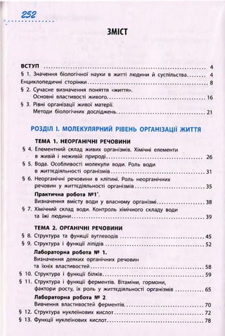 2 5 2
r , .................................................
ЗМІСТ
ВСТУП ................................................................................................ 4
§ 1. Значення біологічної науки в житті людини й суспільства.......... 4
Енциклопедичні сторінки.......................................................................8
§ 2. Сучасне визначення поняття «життя».
Основні властивості живого..........................................................16
§ 3. Рівні організації живої матерії.
Методи біологічних досліджень.................................................... 21
РО ЗДІЛ І. М О Л Е К У Л Я Р Н И Й РІВЕНЬ О РГАН ІЗАЦ ІЇ Ж И ТТЯ
ТЕМ А 1. НЕОРГАНІЧНІ РЕЧОВИНИ
§ 4. Елементний склад живих організмів. Хімічні елементи
в живій і неживій природі........................................ , .............. 26
§ 5. Вода. Особливості молекули води. Роль води
в життєдіяльності організмів.......................... ........................... 31
§ б. Неорганічні речовини в клітині. Роль неорганічних
речовин у життєдіяльності організмів........................................ 35
Практична робота № Г.
Визначення вмісту води у власному організмі........................... 38
§ 7. Хімічний склад води. Контроль хімічного складу води
та їжі людини.............................................................................. 39
ТЕМ А 2. ОРГАНІЧНІ РЕЧОВИНИ
§ 8. Структура та функції вуглеводів ................................ ................ 45
§ 9. Структура і функції ліпідів..........................................................52
Лабораторна робота № 1.
Визначення деяких органічних речовин
та їхніх властивостей.............................................................. 58
§ 10. Структура і функції білків........................................................... 59
§ 11. Структура і функції ферментів. Вітаміни, гормони,
фактори росту, їх роль у життєдіяльності організмів................65
Лабораторна робота № 2.
Вивчення властивостей ферментів.............................................. 70
§ 12. Структура нуклеїнових кислот.................................................... 72
§ 13. Функції нуклеїнових кислот........................................................ 78
 