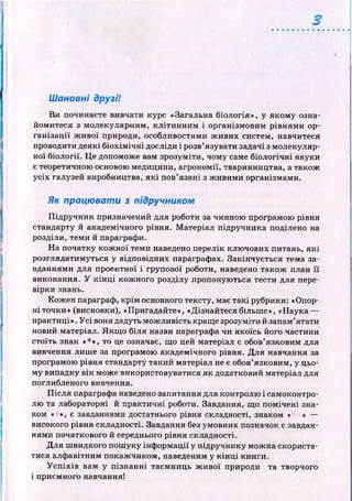 Шановні друзі!
Ви починаєте вивчати курс «Загальна біологія», у яком у озна­
йомитеся з молекулярним, к л іти н н и м і організмовим рівням и ор­
га н ізац ії ж и во ї природи, особливостями ж иви х систем, навчитеся
проводити деякі б іо х ім іч н і досліди і розв’язувати задачі з молекуляр­
ної б іології. Ц е допоможе вам зрозуміти, чому саме біологічні науки
є теоретичною основою медицини, агрономії, тваринництва, а також
усіх галузей виробництва, я к і пов’язані з ж иви м и організмами.
Як працювати з підручником
П ід ручн и к призначений для роботи за чинною програмою рівня
стандарту й академічного рівня. М атеріал підручника поділено на
розділи, теми й параграфи.
Н а початку к ож н ої теми наведено перелік клю чових питань, я к і
розглядатимуться у відповідних параграфах. Закінчується тема за­
вданнями для проектної і групової роботи, наведено також план ї ї
виконання. У к ін ц і кож ного розділу пропоную ться тести для пере­
вірки знань.
Кож ен параграф, к р ім основного тексту, має так і рубрики: «Опор­
н і точки» (висновки), «Пригадайте», «Дізнайтесябільш е», «Наука —
практиці». У с і вони дадуть мож ливість краще зрозуміти й запам’ятати
новий матеріал. Я кщ о біля назви параграфа чи якоїсь його частини
стоїть знак «*», то це означає, що цей матеріал є обов’язковим для
вивчення лиш е за програмою академічного рівня. Д ля навчання за
програмою рівня стандарту такий матеріал не є обов’язковим, у цьо­
му випадку він може використовуватися як додатковий матеріал для
поглибленого вивчення.
П ісл я параграфа наведено запитання для контролю і самоконтро­
лю та лабораторні й практичні роботи. Завдання, щ о пом ічені зна­
ком « », є завданнями достатнього рівня складності, знаком « » —
високого рівня складності. Завдання без умовних позначок є завдан­
нями початкового й середнього рівня складності.
Д ля ш видкого пош уку ін ф орм ації у підручнику мож на скориста­
тися алф авітним покаж чиком, наведеним у к ін ц і книги.
У с п іх ів вам у пізн ан н і таєм ниць ж и вої природи та творчого
і приємного навчання!
 