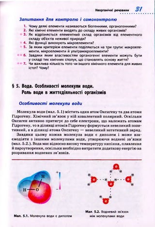 Неорганічні речовини
Запитання для контролю і самоконтролю
1. Чому деякі елементи навиваються біогенними, органогенними?
2. Які хімічні елементи входять до складу живих організмів?
3. Як відрізняється елементний склад організмів від елементного
складу об'єктів неживої природи?
4. Які функції виконують мікроелементи?
5. За яким критерієм елементи поділяються на три групи: макроеле­
менти, мікроелементи й ультрамікроелементи?
6. Завдяки яким властивостям органогенні елементи можуть бути
у складі тих хімічних сполук, що становлять основу життя?
7. Чи важлива кількість того чи іншого хімічного елемента для живих
істот? Чому?
§ 5. Вода. Особливості молекули води.
Роль води в життєдіяльності організмів
Особливості молекули води
М олекула води (мал. 5.1) м істи ть один атом О ксигену та два атоми
Гідрогену. Х ім іч н и й зв’язок у ній ковалентний полярний. О скільки
Оксиген активно притягує до себе електрони, що належать атомам
Гідрогену, то в д іл ян ц і атомів Гідрогену формується невеликий пози­
тивний, а в д іл ян ц і атома Оксигену — невеликий негативний заряд.
Завдяки цьому кож на молекула води є диполем і мож е вза­
єм одіяти з ін ш и м и молекулами води, утворюючи водневі зв’язки
(мал. 5.2.). Вода має відносно високу температуру кипіння, плавлення
й пароутворення, оскільки необхідно витратити додаткову енергію на
розривання водневих зв’язків.
Мал. 5.1. Молекула води є диполем
Мал. 5.2. Водневий зв'язок
між молекулами води
 