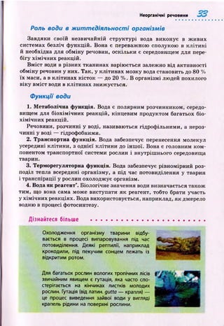 Неорганічні речовини
Роль води в ж и ттєдіял ьн о сті організмів
Завдяки своїй незвичайній стр ук ту р і вода виконує в ж иви х
системах безліч ф ункцій. Вона є переважною сполукою в к л іти н і
й необхідна для обміну речовин, оскільки є середовищем для пере­
бігу х ім іч н и х реакцій.
В м іст води в різних тканинах варію ється залежно від активності
обміну речовин у них. Так, у кліти н ах мозку вода становить до 80 %
їх маси, а в кліти н ах кісток — до 20 %. В організм і людей похилого
вік у вм іст води в кліти н ах зниж ується.
Функції води
1. Метаболічна функція. Вода є полярним розчинником, середо­
вищ ем для б іохім іч н и х реакцій, кінцевим продуктом багатьох біо­
х ім іч н и х реакцій.
Речовини, розчинні у воді, називаються гідроф ільними, а нероз­
чи н н і у воді — гідрофобними.
2. Транспортна функція. Вода забезпечує перенесення молекул
усередині кліти ни, з однієї к л іти н и до ін ш ої. Вона є головним к ом ­
понентом транспортної системи рослин і внутріш нього середовища
тварин.
3. Терморегуляторна функція. Вода забезпечує рівномірний роз­
поділ тепла всередині організму, а під час потовиділення у тварин
і транспірації у рослин охолоджує організм.
4. Вода як реагент*. Біологічне значення води визначається також
тим, щ о вона сама мож е виступати як реагент, тобто брати участь
у х ім іч н и х реакціях. Вода використовується, наприклад, як джерело
водню в процесі фотосинтезу.
Дізнайтеся більше ..............................
Охолодження організму тварини відбу­
вається в процесі випаровування під час
потовиділення. Деякі рептилії, наприклад
крокодили, під пекучим сонцем лежать із
відкритим ротом.
Для багатьох рослин вологих тропічних лісів
звичайним явищем є гутація, яка часто спо­
стерігається на кінчиках листків молодих
рослин. Гутація (від латин, gutta — крапля) —
це процес виведення зайвої води у вигляді
крапель рідини на поверхні рослини.
 