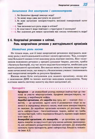 Неорганічні речовини
Запитання для контролю і самоконтролю
1. Які біологічні функції виконує вода?
2. Чи може вода сама виступати як реагент?
3. Як живі організми використовують високий поверхневий натяг
води?
4. Чим визначається роль води в клітині?
5. Як властивості води пов'язані з структурою її молекули?
6. Яке значення для живих організмів має висока теплоємність води?
§ б. Неорганічні речовини в клітині.
Роль неорганічних речовин у життєдіяльності організмів
Біологічна роль кисню
Не тільки вода, але й ін ш і неорганічні речовини відіграю ть важ ­
ливу роль у ж иттєдіяльності к л іти н і цілого організму. Так, в енерге­
ти ц і більш ості ж ивих істот важ ливу роль відіграє кисень. В ін є окис­
ником пож ивних речовин у процесі дихання тварин, рослин, грибів
і багатьох бактерій, під час якого виділяється енергія, необхідна для
ж иттєдіяльності організмів. Без кисню м ож уть існувати лиш е порів­
няно нечисленні види, що ж ивуть у безкисневих умовах і поповнюють
свої енергетичні потреби за рахунок бродіння.
К исень мож е бути ш кідл иви м для ж ивого організму, я кщ о він
є окисником Д Н К та ін ш и х ж иттєво важ ливих компонентів. Том у
к л іти н и мають систему захисту від його ш кідливої д ії.
Пригадайте ...........................................................
Бродіння — це анаеробний розпад молекул (найчастіше це глю­
коза) за участю мікроорганізмів. Бродіння використовують, на­
приклад, у виробництві кефіру.
Аеробні організми, або аероби (від грец. аег — повітря і bios —
життя), — це організми, здатні жити й розвиватися лише за на­
явності в середовищі вільного кисню, який вони використовують
як окисник. До аеробних організмів належать усі рослини, біль­
шість найпростіших і багатоклітинних тварин, майже всі гриби,
частина бактерій, тобто переважна більшість відомих видів живих
істот (мал. 6.1).
Анаеробні організми, або анаероби, — це організми, що одер­
жують енергію за відсутності доступу кисню шляхом прискорено­
го, але неповного розщеплення поживних речовин. До анаеробів
належать група прокаріотів, деякі найпростіші, більшість гельмін­
тів (мал. 6.2).
 