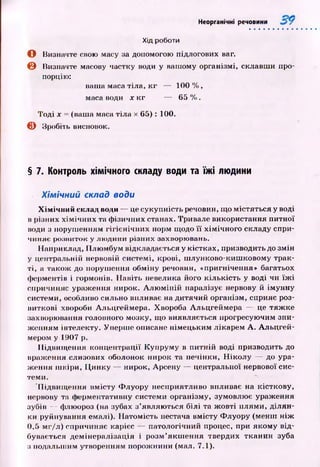 Хід роботи
о Визначте свою масу за допомогою підлогових ваг.
© Визначте масову частку води у вашому організмі, склавш и про­
порцію:
ваша маса тіла, к г — 100 %,
маса води х к г — 65 %.
Тоді х = (ваша маса тіл а х 65): 100.
© Зробіть висновок.
Неорганічні речовини
§ 7. Контроль хімічного складу води та їжі людини
Хімічний склад води
Хімічний склад води — це сукупність речовин, щ о м істяться у воді
в різних х ім іч н и х та ф ізичних станах. Тривале використання питної
води з поруш енням гігієн іч н и х норм щодо її хім ічн ого складу спри­
чиняє розвиток у лю дини різних захворювань.
Наприклад, П лю мбум відкладається у кістках, призводить до змін
у центральній нервовій системі, крові, ш лунково-киш ковому трак­
ті, а також до поруш ення обміну речовин, «пригнічення» багатьох
ферментів і гормонів. Н авіть невелика його кіл ьк ість у воді чи їж і
спричиняє ураження нирок. А л ю м ін ій паралізує нервову й ім унну
системи, особливо сильно впливає на дитячий організм, сприяє роз­
виткові хвороби Альцгеймера. Хвороба Альцгеймера — це тяж ке
захворювання головного мозку, щ о виявляється прогресую чим зни­
ж енням інтелекту. Уперш е описане німецьким лікарем А . Альцгей-
мером у 1907 р.
П ідвищ ення концентрації К упрум у в п итній воді призводить до
враження слизових оболонок нирок та печінки, Н ік о л у — до ура­
ж ення ш кіри, Ц инку — нирок, Арсену — центральної нервової сис­
теми.
П ідвищ ення вм істу Ф луору несприятливо впливає на кісткову,
нервову та ферментативну системи організму, зумовлює ураження
зубів — флюороз (на зубах з’являю ться білі та ж овті плям и, діл ян ­
ки руйнування емалі). Н атом ість нестача вмісту Ф луору (менш н іж
0,5 мг/л) спричиняє карієс — патологічний процес, при якому від­
бувається дем ін ералізація і розм ’якш ення твердих тканин зуба
з подальш им утворенням порож нини (мал. 7.1).
 