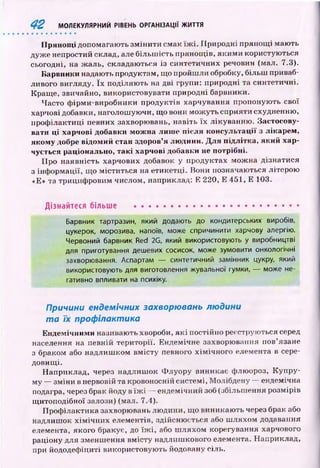 П рян ощ і допомагають зм ін и ти смак їж і. Природні прянощ і мають
дуж е непростий склад, але більш ість прянощ ів, яким и користую ться
сьогодні, на ж аль, складаються із синтетичних речовин (мал. 7.3).
Барвники надають продуктам, щ о пройш ли обробку, більш приваб­
ливого вигляду. їх поділяю ть на дві групи: природні та синтетичні.
Кращ е, звичайно, використовувати природні барвники.
Часто ф ірми-виробники продуктів харчування пропоную ть свої
харчові добавки, наголош уючи, що вони м ож уть сприяти схудненню,
проф ілактиці певних захворювань, навіть їх лікуванню . Застосову­
вати ці харчові добавки мож на лиш е після консультації з лікарем,
якому добре відомий стан здоров’я лю дини. Д ля підлітка, який хар­
чується раціонально, так і харчові добавки не потрібні.
Про наявність харчових добавок у продуктах мож на дізнатися
з інф ормації, що м іститься на етикетці. Вони позначаються літерою
«Е» та трициф ровим числом, наприклад: Е 220, Е 451, Е 103.
Дізнайтеся більше ...........................................................
Барвник тартразин, який додають до кондитерських виробів,
цукерок, морозива, напоїв, може спричинити харчову алергію.
Червоний барвник Red 2G, який використовують у виробництві
для приготування дешевих сосисок, може зумовити онкологічні
захворювання. Аспартам — синтетичний замінник цукру, який
використовують для виготовлення жувальної гумки, — може не­
гативно впливати на психіку.
Причини ендемічних захворювань людини
т а їх профілактика
Ендемічним и називають хвороби, я к і постійно реєструються серед
населення на певній території. Ендемічне захворювання пов’язане
з браком або надлиш ком вм істу певного хім ічн ого елемента в сере­
довищ і.
Наприклад, через надлиш ок Ф луору виникає флюороз, Купру-
му — зм іни в нервовій та кровоносній системі, Молібдену — ендемічна
подагра, через брак йоду в їж і — ендемічний зоб (збільш ення розмірів
щ итоподібної залози) (мал. 7.4).
П роф ілактика захворювань лю дини, щ о виникаю ть через брак або
надлиш ок х ім іч н и х елементів, здійсню ється або ш ляхом додавання
елемента, якого бракує, до їж і, або ш ляхом корегування харчового
раціону для зменш ення вм істу надлиш кового елемента. Наприклад,
при йододефіциті використовую ть йодовану сіль.
4 2 МОЛЕКУЛЯРНИЙ РІВЕНЬ ОРГАНІЗАЦІЇ ЖИТТЯ
 
