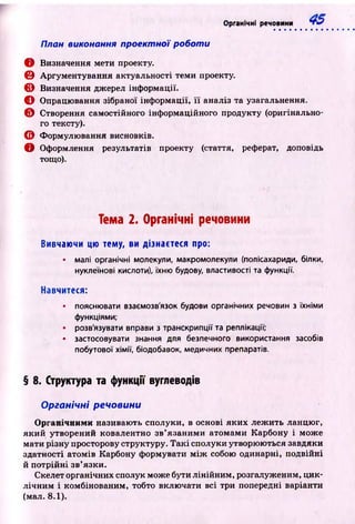 План виконання проектної роботи
О Визначення мети проекту.
0 Аргументування актуальності теми проекту.
© Визначення джерел інформації.
О Опрацювання зібраної інф ормації, її аналіз та узагальнення.
Є Створення самостійного інф ормаційного продукту (оригінально­
го тексту).
© Формулю вання висновків.
О Оформлення результатів проекту (стаття, реферат, доповідь
тощо).
Органічні речовини •ft?
Тема 2. Органічні речовини
Вивчаючи цю тему, ви дізнаєтеся про:
• малі органічні молекули, макромолекули (полісахариди, білки,
нуклеїнові кислоти), їхню будову, властивості та функції.
Навчитеся:
• пояснювати взаємозв'язок будови органічних речовин з їхніми
функціями;
• розв'язувати вправи з транскрипції та реплікації;
• застосовувати знання для безпечного використання засобів
побутової хімії, біодобавок, медичних препаратів.
§ 8. Структура та функції вуглеводів
Органічні речовини
Органічними називають сполуки, в основі яких леж ить ланцю г,
який утворений ковалентно зв’язаними атомами Карбону і може
мати різну просторову структуру. Т а к і сполуки утворюються завдяки
здатності атомів Карбону формувати м іж собою одинарні, подвійні
й потрійн і зв’язки.
Скелет органічних сполук може бути лінійним , розгалуженим, ц ик­
лічн им і комбінованим, тобто вклю чати всі три попередні варіанти
(мал. 8.1).
 
