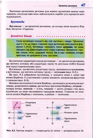 Органічні речовини
Значення органічних речовин для ж ивих організмів важ ко пере­
оцінити, оскільки саме вони забезпечують перебіг усіх процесів ж и т­
тєдіяльності.
Вуглеводи
Вуглеводи — це органічні речовини, до складу яких входять К ар­
бон, Оксиген і Гідроген.
Дізнайтеся більше
Назва вуглеводів походить від слів «вуглець» і «вода». Причиною
цього є те, що перші з відомих науці вуглеводів описувалися фор­
мулою Сд(Н20)у. Вуглеводи називають також цукрами. Ця назва
походить від давньоіндійського слова «саркара» (буквально: «гра­
вій, галька, пісок, цукровий пісок»). Так в Індії називали солодкі
кристали, які добували із соку тростини.
За хім ічн ою характеристикою вуглеводи — це органічні речовини,
що м істять кетонну або альдегідну групу та декілька (тобто більш е
н іж одну) гідроксильних груп.
Вуглеводи, що м істять альдегідну групу, називаються альдозами,
а вуглеводи, що м істять кетонну групу,— кетозами (мал. 8.2.).
Н а мал. 8.2 зображено вуглеводи, у ланцю гу яких є лиш е три
атоми Карбону. Є у вуглеводів і довш і ланцю ги, наприклад фруктоза
і глюкоза (мал. 8.3).
Залежно від кількості атомів Карбону, щ о входять до молекули вуг­
леводу, розрізняю ть тріози, що м істять три атоми Карбону, тетрози —
чотири атоми, пентози — п ’ять, гексози — ш ість атомів і так далі,
відповідно до назв числівн и ків грецькою мовою. Глю коза за к іл ь ­
кістю атомів Карбону є гексозою, а рибоза — пентозою.
С-
t
н — с -
I
н— с-
I
н
-н
-он
- о н ;
-Альдегідна
група
Гідроксильні
групи
Н
/ Гідроксильна
О Н : групаН — С-
С = О ■—----Кетонна група
Н — С — rOH __Гідроксильна
І група
Н
Мал. 8.2. Приклад альдози — гліцеральдегід (о); кетози — дигідроксиацетон (б)
 