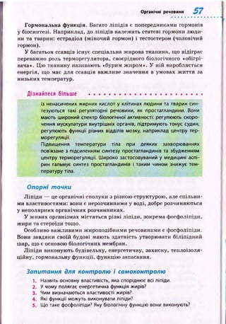Органічні речовини
Гормональна ф ункція. Багато л іп ід ів є попередниками гормонів
у біосинтезі. Наприклад, до л іп ід ів належать статеві гормони лю ди­
ни та тварин: естрадіол (ж іночий гормон) і тестостерон (чоловічий
гормон).
У багатьох ссавців існує спеціальна жирова тканина, що відіграє
переважно роль терморегулятора, своєрідного біологічного «обігрі­
вача». Ц ю тканину називають «бурим ж иром». У ній виробляється
енергія, що має для ссавців важ ливе значення в умовах ж и ття за
низьких температур.
Дізнайтеся більше ...........................................................
Із ненасичених жирних кислот у клітинах людини та тварин син­
тезуються такі регуляторні речовини, як простагландини. Вони
мають широкий спектр біологічної активності: регулюють скоро­
чення мускулатури внутрішніх органів, підтримують тонус судин,
регулюють функції різних відділів мозку, наприклад центру тер­
морегуляції.
Підвищення температури тіла при деяких захворюваннях
пов'язане з підсиленням синтезу простагландинів та збудженням
центру терморегуляції. Широко застосовуваний у медицині аспі­
рин гальмує синтез простагландинів і таким чином знижує тем­
пературу тіла.
Опорні точки
Л іп ід и — це органічні сполуки з різною структурою , але спільни­
м и властивостями: вони є нерозчинними у воді, добре розчиняються
у неполярних органічних розчинниках.
У ж ивих організмах містяться різні ліп іди, зокрема фосфоліпіди,
ж ири та стероїди тощо.
Особливо важ ливими ж ироподібними речовинами є фосфоліпіди.
Вони завдяки своїй будові маю ть здатність утворювати біліп ід н и й
шар, що є основою біологічних мембран.
Л іп ід и виконую ть будівельну, енергетичну, захисну, теплоізоля­
ційну, гормональну ф ункції, ф ункцію запасання.
Запитання для контролю і самоконтролю
1. Назвіть основну властивість, яка споріднює всі ліпіди.
2. У чому полягає енергетична функція жирів?
3. Чим визначаються властивості жирів?
4. Які функції можуть виконувати ліпіди?
5. Що таке фосфоліпіди? Яку біологічну функцію вони виконують?
 