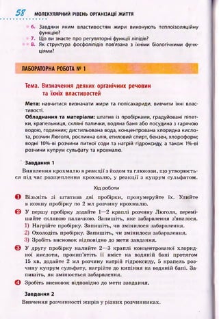 5$ МОЛЕКУЛЯРНИЙ РІВЕНЬ ОРГАНІЗАЦІЇ ЖИТТЯ
6. Завдяки яким властивостям жири виконують теплоізоляційну
функцію?
7. Що ви знаєте про регуляторні функції ліпідів?
8. Як структура фосфоліпідів пов'язана з їхніми біологічними функ­
ціями?
ЛАБОРАТОРНА РОБОТА № 1
Тема. Визначення деяких органічних речовин
та їхніх властивостей
Мета: навчитися визначати жири та полісахариди, вивчити їхні влас­
тивості.
Обладнання та матеріали: штатив із пробірками, градуйовані піпет­
ки, крапельниця, скляні палички, водяна баня або посудина з гарячою
водою, годинник; дистильована вода, концентрована хлоридна кисло­
та, розчин Люголя, рослинна олія, етиловий спирт, бензен, хлороформ;
водні 10%-ві розчини питної соди та натрій гідроксиду, а також 1%-ві
розчини купрум сульфату та крохмалю.
Завдання 1
Виявлення крохмалю в реакції з йодом та глю кози, що утворю єть­
ся п ід час розщ еплення крохмалю , у р еакції з ісупрум сульфатом.
Хід роботи
О В ізьм іть зі ш татива дві пробірки, пронумеруйте їх. Улийте
в кож ну пробірку по 2 мл розчину крохмалю.
© У першу пробірку додайте 1— 2 краплі розчину Люголя, перемі­
шайте скляною паличкою. Запиш іть, яке забарвлення з’явилося.
1) Н агрійте пробірку. Запиш іть, чи змінилося забарвлення.
2) Охолодіть пробірку. Запиш іть, чи змінилося забарвлення.
3) Зробіть висновок відповідно до мети завдання.
© У ДРУГУ пробірку налийте 2— 3 краплі концентрованої хлорид-
ної кислоти, прокип’ятіть ї ї вм іст на водяній бані протягом
15 хв, додайте 2 мл розчину натрій гідроксиду, 5 крапель роз­
чину купрум сульфату, нагрійте до кип інн я на водяній бані. За­
пиш іть, як зміню ється забарвлення.
О Зробіть висновок відповідно до мети завдання.
Завдання 2
Вивчення розчинності ж ирів у різних розчинниках.
 