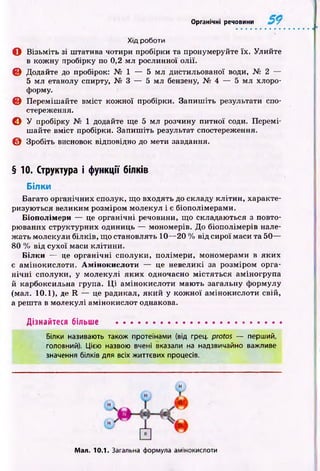 Органічні речовини
Хід роботи
О В ізьм іть зі штатива чотири пробірки та пронумеруйте їх. Улийте
в кож ну пробірку по 0,2 мл рослинної олії.
© Додайте до пробірок: № 1 — 5 мл дистильованої води, № 2 —
5 мл етанолу спирту, № 3 — 5 мл бензену, № 4 — 5 мл хлоро­
форму.
© Переміш айте вм іст кож ної пробірки. Запиш іть результати спо­
стереження.
© У пробірку № 1 додайте ще 5 мл розчину питної соди. Перемі­
шайте вміст пробірки. Запиш іть результат спостереження.
© Зробіть висновок відповідно до мети завдання.
§ 10. Структура і функції білків
Білки
Багато органічних сполук, що входять до складу кліти н , характе­
ризую ться великим розміром молекул і є біополімерами.
Біополімери — це органічні речовини, що складаються з повто­
рюваних структурних одиниць — мономерів. До біополімерів нале­
ж ать молекули білків, що становлять 10— 20 % від сирої маси та 50—
80 % від сухої маси кліти ни.
Білки — це ор ган ічн і сполуки, полімери, мономерами в яких
є ам інокислоти. Амінокислоти — це невеликі за розміром орга­
н іч н і сполуки, у молекулі я к и х одночасно м істя ться аміногрупа
й карбоксильна група. Ц і ам інокислоти маю ть загальну формулу
(мал. 10.1), де R — це радикал, який у кож ної амінокислоти свій,
а решта в молекулі амінокислот однакова.
Дізнайтеся більше ......................................................
Білки називають також протеїнами (від грец. protos — перший,
головний). Цією назвою вчені вказали на надзвичайно важливе
значення білків для всіх життєвих процесів.
н
Мал. 10.1. Загальна формула амінокислоти
 