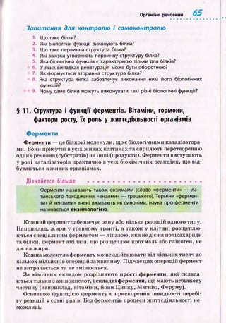Органічні речовини
Запитання для контролю і самоконтролю
1. Що таке білки?
2. Які біологічні функції виконують білки?
3. Що таке первинна структура білка?
4. Які зв'язки утворюють первинну структуру білка?
5. Яка біологічна функція є характерною тільки для білків?
6. У яких випадках денатурація може бути оборотною?
7. Як формується вторинна структура білка?
8. Яка структура білка забезпечує виконання ним його біологічних
функцій?
9. Чому саме білки можуть виконувати такі різні біологічні функції?
§11. Структура і функції ферментів. Вітаміни, гормони,
фактори росту, їх роль у життєдіяльності організмів
Ферменти
Ферменти — це білкові молекули, що є біологічним и каталізатора­
ми. Вони присутні в усіх ж иви х кліти н ах та сприяю ть перетворенню
одних речовин (субстратів) на ін ш і (продукти). Ф ерменти виступають
у ролі каталізаторів практично в усіх б іох ім іч н и х реакціях, що від­
буваються в ж ивих організмах.
Дізнайтеся більше ......................................................
Ферменти називають також ензимами (слово «ферменти» — ла­
тинського походження, «ензими» — грецького). Терміни «фермен­
ти» й «ензими» вчені вживають як синоніми, наука про ферменти
називається ензимологією.
К ож ний фермент забезпечує одну або кілька реакцій одного типу.
Наприклад, ж ири у травному тракті, а також у к л іти н і розщ еплю­
ються спеціальним ферментом — ліпазою , яка не діє на полісахариди
та білки, фермент амілаза, щ о розщеплює крохмаль або глікоген, не
діє на ж ири.
Кож на молекула ферменту може здійсню вати від кількох тисяч до
кількох мільйонів операцій за хвилину. П ід час цих операцій фермент
не витрачається та не зміню ється.
За х ім іч н и м складом розрізняю ть прості ферменти, я к і склада­
ються тільки з амінокислот, і складні ферменти, що маю ть небілкову
частину (наприклад, вітам іни, йони Ц инку, М агнію , Феруму).
Основною ф ункцією ферменту є прискорення ш видкості перебі­
гу реакцій у сотні разів. Без ф ерментів процеси ж иттєдіяльності не­
мож ливі.
 