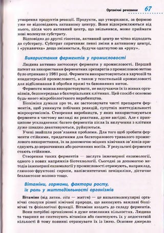 Органічні речовини
утворення продуктів реакції. П родукти, що утворилися, за формою
уже не відповідаю ть активному центру. Вони відокремлю ю ться від
нього, після чого активний центр, що звільнився, мож е приймати
нові молекули субстрату.
Відповідно до другої гіпотези, активний центр не чітко підходить
до субстрату. Субстрат спричиняє певні зм іни в активному центрі,
і «рукавичка» дещо зміню ється, будучи одягнутою на «руку».
Використання ферментів у промисловості
Лю дина активно застосовує ферменти у промисловості. П ерш ий
патент на використання ферментних препаратів з промисловою метою
було отримано у 1981 році. Ф ерменти використовую ться в харчовій та
кондитерській промисловості, а також у текстильній промисловості
для відбілю вання й обробки п р яж і та бавовняних ниток.
Ферменти мож на використовувати, не вилучаючи їх із ж ивих орга­
нізм ів, безпосередньо в бактеріальних клітинах. Ц ей спосіб є основою
будь-якого мікробіологічного виробництва.
Б іо х ім ік и думали про те, як застосовувати чисті препарати фер­
ментів, щоб уникнути побічних реакцій, супутніх ж иттєдіяльності
мікроорганізмів. Створення виробництв, у яки х використовую ться
ферменти в чистому вигляді як реактиви, дуж е вигідні. Але є прин­
ципове ускладнення: багато ф ерментів після їх вилучення з кліти н и
дуж е ш видко деактивую ться, руйную ться.
Уч е н і знайш ли розв’язання проблеми. Д ля того щоб зробити фер­
менти стійким и, придатними для багаторазового тривалого промис­
лового використання, їх за допомогою м іц н и х х ім іч н и х зв’язків при­
єднують до нерозчинних або розчинних носіїв. У результаті ферменти
стаю ть стійким и.
Створення таких ф ерментів — заслуга інж енерної ензимології,
одного з нових напрямків біотехнології. Сьогодні за допомогою ме­
тодів інж енерної ензимології у промисловості отримую ть, наприклад,
глю козо-ф руктозні сиропи, напівсинтетичні п еніц и лін и, дієтичне
безлактозне молоко тощо.
Вітаміни, гормони, фактори росту,
їх роль у ж иттєдіял ьн о сті організмів
Вітаміни (від латин, vita — ж иття) — це низькомолекулярні орга­
нічні сполуки різної х ім ічн ої природи, що виконують важливі біохі­
м ічні та ф ізіологічні ф ункції. В ітаміни входять до складу ферментів.
Вони потрібні організмові в дуж е невеликих кількостях. Лю дина
та тварини не синтезую ть вітам ін и або синтезую ть їх у недостатній
к іл ьк ості й том у повинні отримувати їх із їж ею . Основне джерело
 