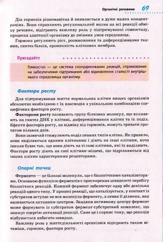 Органічні речовини
Д ія гормонів різноманітна й виявляється в дуж е малих концент­
раціях. Вони справляють регулю вальний вплив на всі р еакції обм і­
ну речовин, відіграю ть важ ливу роль у підтрим уванні гомеостазу,
процесах адаптації організму до зм ін н и х умов середовища.
Гормони регулю ю ть ріст, розмнож ення та диференціювання тк а­
нин, синтез білків, проникність кліткови х мембран.
Пригадайте ...........................................................
Гомеостаз — це система скоординованих реакцій, спрямованих
на забезпечення підтримання або відновлення сталості внутріш­
нього середовища організму.
Фактори р о сту
Д ля підтримування ж и ття нормальних кліти н вищ их організмів
абсолютно необхідною є їх взаємодія з унікальною комбінацією спе­
циф ічних ф акторів росту.
Факторами росту називають групу білкових молекул, щ о вплива­
ють на синтез Д Н К у к л іти н і, диференціювання к л іти н та їх поділ.
Еф екти ф акторів росту, на відм ін у від гормонів, мож уть тривати про­
тягом кількох днів.
Вони зазвичай стимулю ю ть поділ певних типів клітин. Я к правило,
вони виділяю ться одними кліти н ам и і дію ть на ін ш і кліти ни, хоча
інколи буває так, що вони дію ть на т і самі к літи н и, я к і їх виділяю ть.
Ф актори росту дію ть на свої кліти н и -м іш ені, що відрізняю ться від
ін ш их кліти н характерними рецепторами.
Опорні точки
Ф ерменти — це білкові молекули, що є біологічними каталізатора­
ми. Основною ф ункцією ферментів є прискорення ш видкості перебігу
біологічних реакцій. К ож ний фермент забезпечує одну або декілька
реакцій одного типу. У процесі реакції, що каталізується, у контакт із
субстратом вступає не вся молекула ферменту, а певна її ділянка, яка
називається активним центром. Завдяки активному центру фермент
може формувати із субстратом фермент-субстратний комплекс, що
зниж ує енергію акти вації реакції. Саме це і сприяє тому, що реакція
відбувається набагато швидше.
Важ ливу роль у ж иттєдіяльн ості організмів відіграю ть також в і­
там іни, гормони, фактори росту.
 