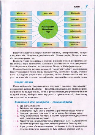 ВСТУП
Багато біологічних наук є комплексними, інтегрованими, напри­
клад б іохім ія, біоф ізика, радіобіологія, біогеограф ія, біологія ін ди ­
відуального розвитку.
Б іологія тісно пов’язана з ін ш им и природничими дисциплінами.
На стиках наук виникаю ть і успіш но розвиваються нові напрямки:
біокібернетика, біоніка, математична біологія, біоінф орматика.
Сучасна біологія активно освоює й гуманітарну сферу, досліджуючи
біологічні витоки таких явищ, як культура, мистецтво, влада, агресив­
ність, альтруїзм, управління, лідерство, любов. Розвиваються такі на­
уки, як етологія людини, соціобіологія, еволюційна психологія тощо.
Опорні точки
Сучасна біологія сформувалася в результаті тисячолітнього розвит­
ку наукової думки. Б іологія — багатогранна наука, що включає різні
напрямки та галузі знань. Вона є фундаментом для розвитку ін ш и х
галузей знань, відіграє важ ливу роль у промисловості, сільському
господарстві та медицині.
Запитання для контролю і самоконтролю
1. Що вивчає біологія?
2. Які біологічні науки ви знаєте?
3. Які біологічні науки можна виділити за рівнями організації живого?
4. Наведіть приклади практичного застосування біологічних знань.
5. Чому біологія тісно пов'язана з іншими природничими дисципліна­
ми і гуманітарними науками?
6. Користуючись «Енциклопедичними сторінками» (с. 8— 15), проаналізуй­
те великі теоретичні відкриття, які були зроблені в біології у XIX ст.
7. Користуючись «Енциклопедичними сторінками» (с. 8— 15), проаналізуй­
те великі теоретичні відкриття, які були зроблені в біології у XX ст.
 