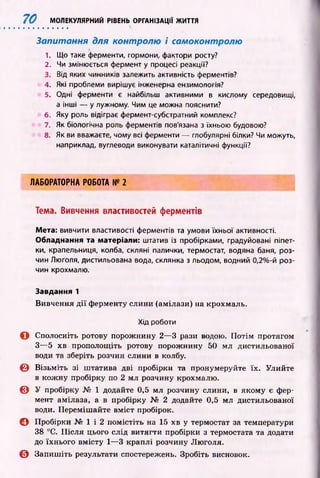 70 МОЛЕКУЛЯРНИЙ РІВЕНЬ ОРГАНІЗАЦІЇ ЖИТТЯ
Запитання для контролю і самоконтролю
1. Що таке ферменти, гормони, фактори росту?
2. Чи змінюється фермент у процесі реакції?
3. Від яких чинників залежить активність ферментів?
4. Які проблеми вирішує інженерна ензимологія?
5. Одні ферменти є найбільш активними в кислому середовищі,
а інші — у лужному. Чим це можна пояснити?
6. Яку роль відіграє фермент-субстратний комплекс?
7. Як біологічна роль ферментів пов'язана з їхньою будовою?
8. Як ви вважаєте, чому всі ферменти — глобулярні білки? Чи можуть,
наприклад, вуглеводи виконувати каталітичні функції?
ЛАБОРАТОРНА РОБОТА № 2
Тема. Вивчення властивостей ферментів
Мета: вивчити властивості ферментів та умови їхньої активності.
Обладнання та матеріали: штатив із пробірками, градуйовані піпет­
ки, крапельниця, колба, скляні палички, термостат, водяна баня, роз­
чин Люголя, дистильована вода, склянка з льодом, водний 0,2%-й роз­
чин крохмалю.
Завдання 1
Вивчення д ії ф ерменту слини (амілази) на крохмаль.
Хід роботи
О Сполосніть ротову порожнину 2— 3 рази водою. П отім протягом
З— 5 хв прополощіть ротову порожнину 50 мл дистильованої
води та зберіть розчин слини в колбу.
© В ізьм іть зі ш татива дві пробірки та пронумеруйте їх. Улийте
в кож ну пробірку по 2 мл розчину крохмалю.
© У пробірку № 1 додайте 0,5 мл розчину слини, в якому є фер­
мент амілаза, а в пробірку № 2 додайте 0,5 мл дистильованої
води. Переміш айте вм іст пробірок.
С І Пробірки № 1 і 2 помістіть на 15 хв у термостат за температури
38 °С. П ісл я цього слід витягти пробірки з термостата та додати
до їхнього вмісту 1— 3 краплі розчину Люголя.
© Запиш іть результати спостережень. Зробіть висновок.
 