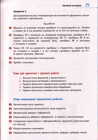 Органічні речовини
Дослідж ення впливу температури на активність ферменту ам іла­
зи в реакції з крохмалем.
Хід роботи
О Візьміть зі штатива чотири пробірки та пронумеруйте їх. Улийте
в кожну по 2 мл розчину крохмалю та по 0,5 мл розчину слини.
© Пробірку № 1 залиш те за кім натної температури, пробірку № 2
помістіть у термостат за температури 38 °С, пробірку № 3 по­
ставте кип ’ятити на водяній бані, пробірку № 4 поставте
у склянку з льодом.
© Через 10— 15 хв витягніть пробірку з термостата, водяної бані
та склянки з льодом і в усі чотири пробірки додайте по 2—
З краплі розчину Люголя.
© Запиш іть результати спостережень.
© Зробіть висновок.
Завдання 2
Теми для проектної і групової роботи
1. Використання ферментів у промисловості.
2. Використання вуглеводів у промисловості.
3. Правила безпечного використання засобів побутової хімії.
4. Правила безпечного використання біодобавок.
5. Правила безпечного використання медичних препаратів.
План виконання проектної роботи
О Визначення мети проекту.
© Аргументування актуальності теми проекту.
© Визначення джерел інф ормації.
О Опрацювання зібраної інф ормації, її аналіз і узагальнення.
© Створення самостійного інформаційного продукту (оригінально­
го тексту).
© Формулювання висновків.
& Оформлення результатів проекту (стаття, реферат, доповідь тощо).
 