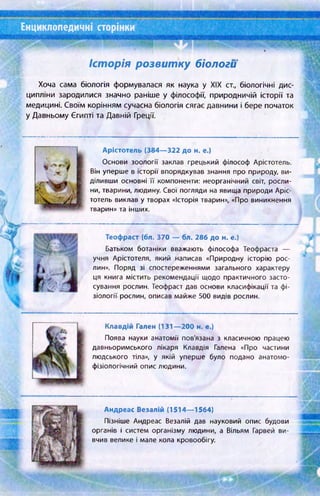 Енциклопедичні сторінки
ш
Історія розвитку біологи
Хоча сама біологія формувалася як наука у XIX ст.( біологічні дис­
ципліни зародилися значно раніше у філософії, природничій історії та
медицині. Своїм корінням сучасна біологія сягає давнини і бере початок
у Давньому Єгипті та Давній Греції.
Арістотель (384— 322 до н. е.)
Основи зоології заклав грецький філософ Арістотель.
Він уперше в історії впорядкував знання про природу, ви­
діливши основні її компоненти: неорганічний світ, росли­
ни, тварини, людину. Свої погляди на явища природи Аріс­
тотель виклав у творах «Історія тварин», «Про виникнення
тварин» та інших.
Теофраст (6л. 370 — бл. 286 до н. е.)
Батьком ботаніки вважають філософа Теофраста —
учня Арістотеля, який написав «Природну історію рос­
лин». Поряд зі спостереженнями загального характеру
ця книга містить рекомендації щодо практичного засто­
сування рослин. Теофраст дав основи класифікації та фі­
зіології рослин, описав майже 500 видів рослин.
Клавдій Гален (131—200 н. е.)
Поява науки анатомії пов'язана з класичною працею
давньоримського лікаря Клавдія Галена «Про частини
людського тіла», у якій уперше було подано анатомо­
фізіологічний опис людини.
Андреас Везалій (1514— 1564)
Пізніше Андреас Везалій дав науковий опис будови
органів і систем організму людини, а Вільям Гарвей ви­
вчив велике і мале кола кровообігу.
 