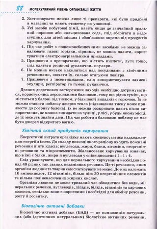 МОЛЕКУЛЯРНИЙ РІВЕНЬ ОРГАНІЗАЦІЇ ЖИТТЯ
2. Застосовувати мож на лиш е т і препарати, я к і були придбані
в магазині та маю ть етикетку на упаковці.
3. У с і засоби побутової х ім ії, навіть якщ о це звичайний праль­
ний порош ок або кальцинована сода, слід зберігати в недо­
ступних для дітей м ісц ях і обов’язково окремо від продуктів
харчування.
4. П ід час робіт з пожежонебезпечними засобами не мож на за­
палювати газові горілки, сірники, не мож на палити, корис­
туватися електронагрівальними приладами.
5. Працю ю чи з препаратами, що м істять кислоти, луги тощо,
слід одягати резинові рукавички, окуляри.
6. Не м ож на низько нахилятися над посудинами з хім іч н и м и
речовинами, ню хати їх , сильно втягую чи повітря.
7. Працю ю чи з інсектицидами, слід використовувати захисні
окуляри, респіратор та гумові рукавички.
Д еяких додаткових застережних заходів необхідно дотримувати­
ся, користую чись аерозольними балонами, тому що рідка сум іш , що
міститься у балоні п ід тиском, у більш ості випадків є горючою. їх не
мож на ставити поблизу джерел тепла (підвищ ення тиску може при­
звести до розриву балона), їх не мож на розкривати навіть після ви­
користання, не мож на викидати на вулиці, у л ісі, у будь-якому м ісц і,
де їх мож уть знайти діти. П ід час роботи з балонами поблизу не має
бути джерел відкритого вогню.
Хімічний склад продуктів харчування
Енергетичні витрати організму мають компенсуватися надходжен­
ням енергії з їж ею . Д о складу повноцінного раціону входять пож ивні
речовини п ’яти класів: вуглеводи, ж ири, білки, вітам іни, неорганіч­
н і речовини та мікроелементи. Збалансоване харчування означає,
щ о в їж і є білки, ж ири й вуглеводи у співвіднош енні 1 : 1 : 4 .
С лід ураховувати, що для нормального харчування необхідно по­
над 40 різних так званих незамінних речовин. Ц е т і речовини, яких
організм лю дини та тварин сам синтезувати не може. До них належать
10 амінокислот, 12 вітам ін ів, більш н іж 20 неорганічних елементів
та кілька поліненасичених ж ирних кислот.
О рганізм лю дини не може тривалий час обходитися без води, м і­
неральних речовин, вуглеводів, л іп ід ів , б ілків, віта м ін ів та харчових
волокон, оскільки вони є корисними і необхідні для обміну речовин,
росту й розвитку.
Біологічно активні добавки
Б іологічно акти вн і добавки (Б А Д ) — це ком позиція натураль­
них (або ідентичних натуральним) біологічно акти вн их речовин,
 