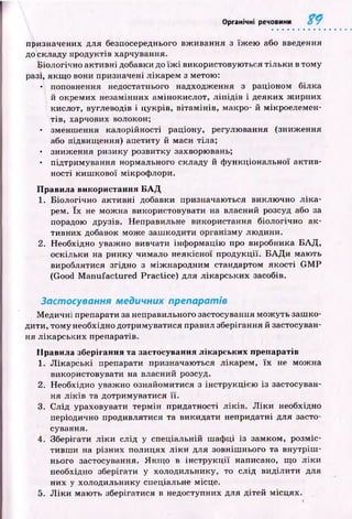 Органічні речовини
призначених для безпосереднього вж ивання з їж ею або введення
до складу продуктів харчування.
Біологічно активні добавки до їж і використовую ться тіл ьк и в тому
разі, якщ о вони призначені лікарем з метою:
• поповнення недостатнього надходження з раціоном білка
й окремих незамінних амінокислот, л іп ід ів і деяких ж ирних
кислот, вуглеводів і цукрів, вітам ін ів, макро- й мікроелемен­
тів, харчових волокон;
• зменшення калорійності раціону, регулювання (зниження
або підвищ ення) апетиту й маси тіла;
• зниж ення ризику розвитку захворювань;
• підтримування нормального складу й ф ункціональної актив­
ності киш кової мікрофлори.
Правила використання Б А Д
1. Біологічно активні добавки призначаються виклю чно л ік а ­
рем. їх не мож на використовувати на власний розсуд або за
порадою друзів. Неправильне використання біологічно ак­
тивних добавок може заш кодити організму лю дини.
2. Необхідно уважно вивчати інф ормацію про виробника Б А Д ,
оскільки на ринку чимало неякісної продукції. Б А Д и мають
вироблятися згідно з між народним стандартом якості G M P
(Good M anufactured Practice) для лікарських засобів.
Застосування медичних препаратів
М едичні препарати за неправильного застосування мож уть заш ко­
дити, том у необхідно дотримуватися правил зберігання й застосуван­
ня лікарських препаратів.
Правила зберігання та застосування лікарських препаратів
1. Л ік ар ські препарати призначаються лікарем, їх не мож на
використовувати на власний розсуд.
2. Необхідно уваж но ознайомитися з інструкцією із застосуван­
ня л ік ів та дотримуватися її.
3. С лід ураховувати терм ін придатності л ік ів. Л ік и необхідно
періодично продивлятися та викидати непридатні для засто­
сування.
4. Зберігати л ік и слід у спеціальній ш аф ці із замком, розміс­
тивш и на різних полицях л ік и для зовніш нього та вн утр іш ­
нього застосування. Я кщ о в ін стр у к ц ії написано, щ о л ік и
необхідно зберігати у холодильнику, то слід виділити для
них у холодильнику спеціальне місце.
5. Л ік и маю ть зберігатися в недоступних для дітей місцях.
 