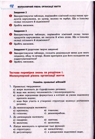 92 МОЛЕКУЛЯРНИЙ РІВЕНЬ ОРГАНІЗАЦІЇ ЖИТТЯ
Завдання 2
О Використовуючи таблицю, порівняйте хім ічн и й склад таких про­
дуктів харчування, як цукор, молоко та гарбуз. Щ о в їхньому
складі спільного й відмінного?
© Зробіть висновок.
Завдання З
О Використовуючи таблицю, порівняйте хім ічн ий склад таких
продуктів харчування, як капуста й м ’ясо пісне. Щ о в їхньому
складі спільного й відмінного?
© Зробіть висновок.
Завдання 4 (додаткове творче завдання)
О Використовуючи таблицю, складіть раціональне меню для свого
сніданку, обіду та вечері. Я к и м критерієм для його складання ви
користуватиметеся?
© Зробіть висновок.
Тестова перевірка знань за розділом І.
Молекулярний рівень організації життя
Укажіть правильні відповіді
1. Правильні твердження:
а) ж ири належать до гідроф ільних речовин;
б) вода має велику теплоємність і теплопровідність;
в) луж не середовище ф ормується в к л іти н і за умови надлиш ку
протонів водню;
г) вода бере участь в утворенні структури молекул розчинних
речовин.
2. До моносахаридів належать:
а) крохмаль; в) глюкоза;
б) глікоген; г) дезоксирибоза.
3. До дисахаридів належать:
а) сахароза; в) лактоза;
б) мальтоза; г) целюлоза.
4. Л іп ід и виконую ть в організмі та к і ф ункції:
а) структурну; в) каталітичну;
б) регуляторну; г) є джерелами ендогенної води.
 