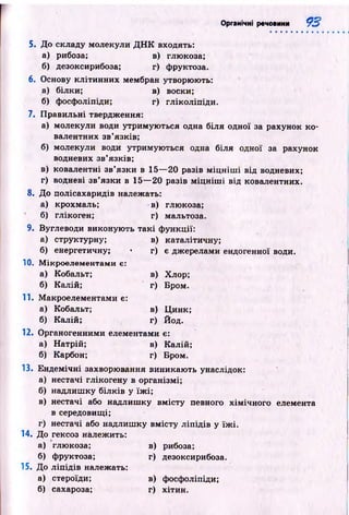 Органічні речовини 9 3
5. До складу молекули Д Н К входять:
а) рибоза; в) глюкоза;
б) дезоксирибоза; г) фруктоза.
6. Основу кліти н н и х мембран утворюють:
а) білки; в) воски;
б) фосфоліпіди; г) гліколіпіди.
7. П равильні твердження:
а) молекули води утримую ться одна біля одної за рахунок ко­
валентних зв’язків;
б) молекули води утримую ться одна біля одної за рахунок
водневих зв’язків;
в) ковалентні зв’язки в 15— 20 разів м іц н іш і від водневих;
г) водневі зв’язки в 15— 20 разів м іц н іш і від ковалентних.
8. До полісахаридів належать:
а) крохмаль; в) глюкоза;
б) глікоген; г) мальтоза.
9. Вуглеводи виконую ть так і ф ункції:
а) структурну; в) каталітичну;
б) енергетичну; • г) є джерелами ендогенної води.
10. М ікроелементами є:
а) Кобальт; в) Хлор;
б) Калій; г) Бром.
11. М акроелементами є:
а) Кобальт; в) Ц инк;
б) Калій; г) Йод.
12. Органогенними елементами є:
а) Натрій; в) Калій;
б) Карбон; г) Бром.
13. Ен дем ічн і захворювання виникаю ть унаслідок:
а) нестачі глікогену в організмі;
б) надлиш ку білків у їж і;
в) нестачі або надлиш ку вм істу певного хім ічн ого елемента
в середовищі;
г) нестачі або надлиш ку вм істу л іп ід ів у їж і.
14. До гексоз належить:
а) глюкоза; в) рибоза;
б) фруктоза; г) дезоксирибоза.
15. До л іп ід ів належать:
а) стероїди; в) фосфоліпіди;
б) сахароза; г) хітин.
 
