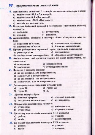 9 4 МОЛЕКУЛЯРНИЙ РІВЕНЬ ОРГАНІЗАЦІЇ ЖИТТЯ
• • • • • • • • • • • ^
16. П ри повному окисненні 1 г ж ирів до вуглекислого газу і води:
а) виділяється 38,9 к Д ж енергії;
б) виділяється 8,9 к Д ж енергії;
в) виділяється 138,9 к Д ж енергії;
г) енергія не виділяється.
17. Естрадіол (ж іночий гормон) і тестостерон (чоловічий гормон)
належать:
а) до білків; в) вуглеводів;
б) ліпідів; г) вітам ін ів.
18. Ам інокислотні залиш ки в молекулі білка з’єднуються м іж со­
бою:
а) водневим зв’язком; в) ковалентним зв’язком;
б) пептидним зв’язком; г) йонними взаємодіями.
19. Процес руйнування первинної структури білків називають:
а) ренатурацією; в) деструкцією;
б) необоротною денатурацією; г) оборотною денатурацією.
20. А м іноки слоти , я к і організм тварин не може синтезувати, на­
зиваються:
а) основними; в) незамінними;
б) замінними; г) сульф уровмісними.
21. Ф ермент у процесі реакції:
а) не зміню ється, але витрачається;
б) зміню ється і витрачається;
в) не зміню ється і не витрачається;
г) зміню ється, але не витрачається.
22. До водорозчинних належить вітамін(-ни):
а) групи В; в) групи А;
б) групи С; г) Е.
23. Гормони мож уть бути:
а) білкової природи; в) ліп ід н о ї природи;
б) похідним и амінокислот; г) вуглеводами.
24. Мономером нуклеїнових кислот є:
а) нуклеозид; в) амінокислота;
б) нуклеотид; г) нітратна основа.
25. До складу нуклеотидів молекули Д Н К входять:
а) рибоза; в) урацил;
б) тимін; г) дезоксирибоза.
26. До складу нуклеотидів молекули Р Н К входять:
а) рибоза; в) урацил;
б) тимін; г) цитозин.
 