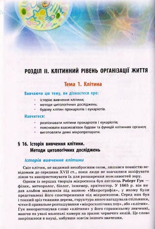 РОЗДІЛ II. КЛІТИННИЙ РІВЕНЬ ОРГАНІЗАЦІЇ ЖИТТЯ
Тема 1. Клітина
Вивчаючи цю тему, ви дізнаєтеся про:
• історію вивчення клітини;
• методи цитологічних досліджень;
• будову клітин прокаріотів і еукаріотів.
Навчитеся:
• розпізнавати клітини прокаріотів і еукаріотів;
пояснювати взаємозв'язок будови та функцій клітинних органел;
• виготовляти деякі мікропрепарати.
§ 16. Історія вивчення клітини.
Методи цитологічних досліджень
Історія вивчення клітини
С віт кліти н , не видимий неозброєним оком, лиш ався повністю не­
відомим до середини X V II ст., поки лю ди не навчилися ш ліф увати
лінзи та використовувати їх для розш ирення можливостей зору.
Одним із перш их творців мікроскопа був англієць Роберт Гук
ф ізик, метеоролог, біолог, інж енер, архітектор. У 1665 р. він ви­
дав альбом м алю н ків під назвою «М акрограф ія», у яком у були
представлені його спостереження під мікроскопом . Серед них був
і тонкий зріз тканини дерева, структура якого нагадувала стільники,
чітке й правильне розташування «мікроскопічних пор», або «клітин».
Гук використовував слово «клітини» у його справж ньому значенні,
маючи на увазі маленькі камери на зразок чернечих келій. Це слово
закріпилося в науці, набувши зовсім інш ого значення.
 