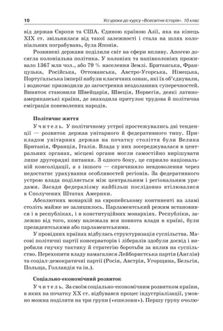 10 Усі уроки до курсу «Всесвітня історія». 10 клас
від держав Європи та США. Єдиною країною Азії, яка на кінець
XIX ст. звільнилася від такої залежності і  стала на шлях коло­
ніальних пограбувань, була Японія.
Розвинені держави поділили світ на сфери впливу. Апогею до-
сягла колоніальна політика. У колоніях та напівколоніях прожи-
вало 1367 млн чол., або 79 % населення Землі. Британська, Фран-
цузька, Російська, Оттоманська, Австро-Угорська, Німецька,
Портуґальська імперії набули класичних ознак, які їх об’єднували,
і водночас призводили до загострення нездоланних суперечностей.
Виняток становили Швейцарія, Швеція, Норвегія, деякі латино­
американські країни, де знаходила притулок трудова й політична
еміграція поневолених народів.
Політичне життя
У ч и т е л ь. У політичному устрої простежувались дві тенден-
ції  — розвиток держав унітарного й  федеративного типу. При-
кладом унітарних держав на початку століття були Велика
­Британія, Франція, Італія. Влада у них зосереджувалася в цент­
ральних органах, місцеві органи могли самостійно вирішувати
лише другорядні питання. З одного боку, це сприяло національ-
ній консолідації, а  з іншого  — спричиняло невдоволення через
недостатнє урахування особливостей регіонів. За федеративного
устрою влада поділяється між центральним і регіональним уря-
дами. Засади федералізму найбільш послідовно втілювалися
в Сполучених Штатах Америки.
Абсолютних монархій на європейському континенті на зламі
століть майже не залишилось. Парламентський режим встановив-
ся і в республіках, і в конституційних монархіях. Республіки, за-
лежно від того, кому належала вся повнота влади в  країні, були
президентськими або парламентськими.
У провідних країнах відбулась структуризація суспільства. Ма-
сові політичні партії консерваторів і лібералів здобули досвід і ви-
робили гнучку тактику й стратегію боротьби за вплив на суспіль-
ство. Перехопити владу намагалися Лейбористська партія (Англія)
та соціал-демократичні партії (Росія, Австрія, Угорщина, Бельгія,
Польща, Голландія та ін.).
Соціально-економічний розвиток
У ч и т е л ь. За своїм соціально-економічним розвитком країни,
в яких на початку XX ст. відбувався процес індустріалізації, умов-
но можна поділити на три групи («ешелони»). Першу групу очолю-
 