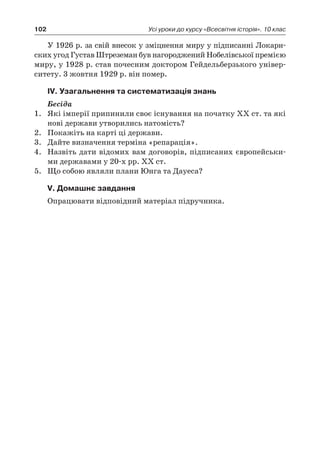 102 Усі уроки до курсу «Всесвітня історія». 10 клас
У 1926 р. за свій внесок у зміцнення миру у підписанні Локарн-
ских угод Густав Штреземан був нагороджений Нобелівської премією
миру, у 1928 р. став почесним доктором Гейдельберзького універ-
ситету. 3 жовтня 1929 р. він помер.
ІV. Узагальнення та систематизація знань
Бесіда
1.	 Які імперії припинили своє існування на початку ХХ ст. та які
нові держави утворились натомість?
2.	 Покажіть на карті ці держави.
3.	 Дайте визначення терміна «репарація».
4.	 Назвіть дати відомих вам договорів, підписаних європейськи-
ми державами у 20-х рр. ХХ ст.
5.	 Що собою являли плани Юнга та Дауеса?
V. Домашнє завдання
Опрацювати відповідний матеріал підручника.
 