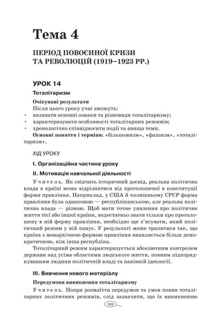 103
Тема 4
Період повоєнної кризи
та революцій (1919–1923 рр.)
Урок 14
Тоталітаризм
Очікувані результати
Після цього уроку учні зможуть:
•	 називати основні ознаки та різновиди тоталітаризму;
•	 характеризувати особливості тоталітарних режимів;
•	 хронологічно співвідносити події та явища теми.
Основні поняття і терміни: «більшовизм», «фашизм», «тоталі-
таризм».
Хід уроку
І. Організаційна частина уроку
ІІ. Мотивація навчальної діяльності
У ч и т е л ь. Як свідчить історичний досвід, реальна політична
влада в країні може відрізнятися від проголошеної в конституції
форми правління. Наприклад, у США й колишньому СРСР форма
правління була однаковою — республіканською, але реальна полі-
тична влада  — різною. Щоб мати точне уявлення про політичне
життя тієї або іншої країни, недостатньо знати тільки про проголо-
шену в ній форму правління, необхідно ще з’ясувати, який полі-
тичний режим у ній панує. У результаті може трапитися так, що
країна з монархічною формою правління виявляється більш демо-
кратичною, ніж інша республіка.
Тоталітарний режим характеризується абсолютним контролем
держави над усіма областями людського життя, повним підпоряд-
куванням людини політичній владі та панівній ідеології.
ІІІ. Вивчення нового матеріалу
Передумови виникнення тоталітаризму
У ч и т е л ь. Попри розмаїття передумов та умов появи тоталі-
тарних по­літичних режимів, слід зазначити, що їх виникненню
 