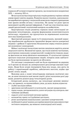 104 Усі уроки до курсу «Всесвітня історія». 10 клас
сприяли об’єктивні історичні процеси, що позначилися наприкінці
XIX — початку XX ст.
Вступ суспільства в індустріальну стадію розвитку стрімко змінив
умови праці і життя людини. Розвиток науки і техніки, удосконален-
ня виробничого процесу і технологій дозволили створити прин­ципово
нові зразки засобів зв’язку і сполучень. На цьому тлі різко зро­сли
можливості засобів масової інформації. У цей час став технічно мож-
ливий ідеологічний і політичний контроль за особистістю.
Індустріальна стадія розвитку сприяла появі світоглядної пе­
ред­умови тоталітаризму, зокрема формуванню колективістського
світогляду, свідомості, що ґрунтується на переважанні колектив-
ного над індивідуальним.
Зростаючий розподіл праці та її спеціалізація, масовий харак-
тер ви­робництва зруйнували традиційні форми життя конкретної
людини і зробили її практично беззахисною перед стихією ринко-
вої економіки і конкуренції.
Війни і політичні катаклізми наочно знецінили вартість власне
людського життя. Економічні кризи, що стали помітно частішими,
загострення соціальних суперечностей і конфліктів ставили люди-
ну факти­чно на межу фізичного виживання. У суспільстві стрімко
зростало со­ціальне розшарування людей, інтереси яких найчасті-
ше були протиле­жними чи просто не збігалися.
Усі погляди і сподівання в цей час були спрямовані на державу
та її органи на місцях як універсального регулятора взаємин інди-
відів. Люди були згодні підтримати будь-яку владу, яка дасть їм
роботу і гарантований заробіток, забезпечить житлом, подбає про
дітей і літніх людей.
Важливу роль у появі тоталітаризму відіграли політичні умо-
ви, до яких належали нові масові партії, різке посилен­ня ролі дер-
жави, розвиток різного роду тоталітарних рухів.
Історичний досвід засвідчує, що тоталітарні режими виника-
ють, як правило, за надзвичайних умов, до яких можна віднести:
•	 згубні наслідки війни;
•	 зростання нестабільності в суспільстві, масові заворушення;
•	 кризу влади, неспроможність узяти ситуацію під контроль зви­
чайними засобами;
•	 параліч усієї політичної системи країни;
•	 економічну кризу та її руйнівні наслідки;
•	 різке загострення національних і расових суперечностей;
•	 необхідність розв’язання для країни винятково важливого стра­
тегічного завдання, що вимагає консолідації всієї нації.
 