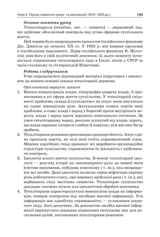 105Тема 4. Період повоєнної кризи 
та революцій (1919–1923 рр.)
Основне поняття уроку
Тоталітаризм (totalitas, лат.  — повнота)  — державний лад,
що здійснює абсолютний контроль над усіма сферами суспільного
життя.
Цей термін було запроваджено ідеологом італійського фашизму
Дж. Джитіле на початку ХХ ст. У  1925  р. він вперше пролунав
в італійському парламенті. Лідер італійського фашизму Б. Муссо-
ліні увів його у свій політичний лексикон. Із цього моменту почи-
нається становлення тоталітарного ладу в Італії, потім у СРСР за
часів сталінізму та гітлерівській Німеччині.
Робота з підручником
Учні опрацьовують відповідний матеріал підручника і випису-
ють до зошита основні ознаки тоталітарної держави.
Орієнтовний варіант записів
1.	 Висока концентрація влади, гіпертрофія апарату влади, її про-
никнення в усі сфери життя суспільства. У тоталітарній свідо-
мості проблеми «влада й суспільство» не існує: вони мисляться
як єдине нероздільне ціле. Актуальними стають зовсім інші
проблеми, а саме: влада і народ у боротьбі проти внутрішніх во-
рогів, влада і народ проти ворожого зовнішнього оточення. За
умов тоталітаризму народ, реально усунутий від влади, вірить,
що влада виражає інтереси глибше й повніше, ніж він зміг би це
зробити.
2.	 Тоталітарним режимам притаманна однопартійність. Існує єди-
на правляча партія, на чолі якої стоїть харизматичний лідер.
Мережа партійних гнізд пронизує всі виробничо-організаційні
структури суспільства, спрямовуючи їх діяльність і здійснюю-
чи контроль.
3.	 Ідеологія всього життя суспільства. В основі тоталітарної ідео-
логії — розгляд історії як закономірного руху до певної мети
(світове панування, побудова комунізму і т. ін.), яка виправдо-
вує всі засоби. Дана ідеологія включає серію міфів (про керівну
роль робітничого класу, про перевагу арійської раси і т. ін.), які
відбивають силу магічних символів. Тоталітарне суспільство
докладає значних зусиль для ідеологічної обробки населення.
4.	 Тоталітаризм характеризується монополією влади на інформа-
цію, повним контролем над засобами масової інформації. Уся
інформація має однобічну спрямованість — уславлення існую-
чого ладу, його досягнень. За допомогою засобів масової інфор-
мації вирішується завдання піднесення ентузіазму мас для до-
сягнення цілей, поставлених тоталітарним режимом.
 