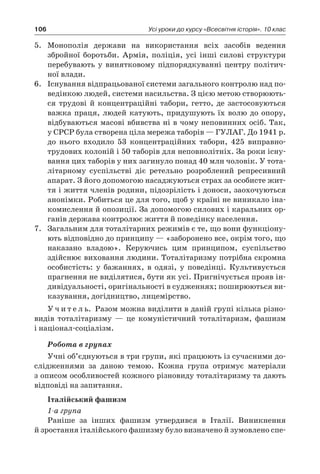 106 Усі уроки до курсу «Всесвітня історія». 10 клас
5.	 Монополія держави на використання всіх засобів ведення
збройної боротьби. Армія, поліція, усі інші силові структури
перебувають у  винятковому підпорядкуванні центру політич-
ної влади.
6.	 Існування відпрацьованої системи загального контролю над по-
ведінкою людей, системи насильства. З цією метою створюють-
ся трудові й  концентраційні табори, гетто, де застосовуються
важка праця, людей катують, придушують їх волю до опору,
відбуваються масові вбивства ні в чому неповинних осіб. Так,
у СРСР була створена ціла мережа таборів — ГУЛАГ. До 1941 р.
до нього входило 53  концентраційних табори, 425  виправно-
трудових колоній і 50 таборів для неповнолітніх. За роки існу-
вання цих таборів у них загинуло понад 40 млн чоловік. У тота-
літарному суспільстві діє ретельно розроблений репресивний
апарат. З його допомогою насаджуються страх за особисте жит-
тя і життя членів родини, підозрілість і доноси, заохочуються
анонімки. Робиться це для того, щоб у країні не виникало іна-
комислення й опозиції. За допомогою силових і каральних ор-
ганів держава контролює життя й поведінку населення.
7.	 Загальним для тоталітарних режимів є те, що вони функціону-
ють відповідно до принципу — «заборонено все, окрім того, що
наказано владою». Керуючись цим принципом, суспільство
здійснює виховання людини. Тоталітаризму потрібна скромна
особистість: у  бажаннях, в  одязі, у  поведінці. Культивується
прагнення не виділятися, бути як усі. Пригнічується прояв ін-
дивідуальності, оригінальності в судженнях; поширюються ви-
казування, догідництво, лицемірство.
У ч и т е л ь. Разом можна виділити в даній групі кілька різно-
видів тоталітаризму  — це комуністичний тоталітаризм, фашизм
і націонал-соціалізм.
Робота в групах
Учні об’єднуються в три групи, які працюють із сучасними до-
слідженнями за даною темою. Кожна група отримує матеріали
з описом особливостей кожного різновиду тоталітаризму та дають
відповіді на запитання.
Італійський фашизм
1-а група
Раніше за інших фашизм утвердився в  Італії. Виникнення
й зростання італійського фашизму було визначено й зумовлено спе-
 