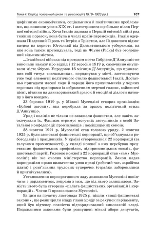 107Тема 4. Період повоєнної кризи 
та революцій (1919–1923 рр.)
цифічними економічними, соціальними й політичними проблема-
ми, що виникли уже в ХІХ ст. і загострилися ще більше після Пер-
шої світової війни. Хоча Італія зазнала в Першій світовій війні ряд
тяжких поразок, вона була в числі країн-переможців. Італія одер-
жала Південний Тіроль та Істрію з Трієстом, але їй довелося відмо-
витися на користь Югославії від Далматинського узбережжя, на
яке вона також претендувала, тоді як Фіуме (Ріска) був оголоше-
ний вільним містом.
…Італійські війська під проводом поета Габріеле Д’Аннунціо не
виконали наказу про відхід і 12 вересня 1919 р. самочинно окупу-
вали місто Фіуме. Упродовж 16 місяців Д’Аннунціо, що привлас-
нив собі титул «начальника», порядкував у  місті, застосовуючи
уже тоді елементи політичного стилю фашистської Італії. Достат-
ньо пригадати масові ходи й паради його прихильників у чорних
сорочках під прапорами із зображенням мертвої голови, войовничі
пісні, вітання на давньоримський зразок й емоційні діалоги натов-
пу з його вождем.
23  березня 1919  р. у  Мілані Муссоліні створив організацію
­«Бойові загони», яка перебрала за зразок політичний стиль
Д’Аннунціо.
Уряд і поліція не тільки не заважали фашистам, але навіть за-
охочували їх. Фашизм отримує могутніх заступників в  особі За-
гальної конфедерації промисловців і поміщицьких союзів.
28  жовтня 1921  р. Муссоліні став головою уряду. 2  жовтня
1925 р. були засновані фашистські корпорації, що об’єднували ро-
ботодавців і працівників. У країні створювалися 22 корпорації (за
галузями промисловості), у  складі кожної з  них перебував пред-
ставник фашистських профспілок, підприємницьких союзів, фа-
шистської партії. Головою кожної з 22 корпорацій став «сам» Мус-
соліні; він же очолив міністерство корпорацій. Закон надав
корпораціям право визначення умов праці (робочий час, заробітна
плата) і  розв’язання трудових суперечок (страйки заборонялися
й пригнічувалися).
Установлення корпоративного ладу дозволило Муссоліні покін-
чити з парламентом, зокрема з тим, що від нього залишилося. За-
мість нього була створена «палата фашистських організацій і кор-
порацій». Члени її призначалися Муссоліні.
За цим на початку листопада 1925 р. пішли «вищі фашистські
закони», що розширили владу глави уряду за рахунок парламенту,
який був відтепер повністю підпорядкований виконавчій владі.
Подальшими законами були розпущені міські збори депутатів,
 