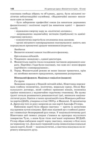 108 Усі уроки до курсу «Всесвітня історія». 10 клас
­скасована свобода зібрань та об’єднань, друку, були звільнені по-
літично неблагонадійні службовці. «Надзвичайні закони» випли-
вали один за іншим:
– було заборонено професійні союзи (за винятком державних
фашистських) і  політичні партії (за винятком однієї  — фашист-
ської);
– відновлено смертну кару за «політичні злочини»;
– запроваджено надзвичайну юстицію (трибунали) та адміні-
стративну висилку;
– комуністична партія була оголошена поза законом;
– органі місцевого самоврядування скасовувалися: замість них
порядкували призначені урядом чиновники (подеста)…
Завдання
•	 Визначте основні ознаки італійського фашизму.
Орієнтовна відповідь
1.	 Тенденція «вождізму», єдиної диктатури.
2.	 Фашистська партія стала складовою частиною державного апа-
рату. Партійні з’їзди були скасовані, так само як і всякі форми
партійного «самоврядування».
3.	 Терор. Фашистський режим не може інакше триматися, крім
як засобами масового придушення, кривавими розправами.
Німецький фашизм. Націонал-соціалізм (нацизм)
2-а група
Зазнавши поразки у Першій світовій війні, Німеччи­на пережи-
вала глибоку економічну, політичну, моральну кризу. Після Вер-
сальського договору, який глибоко принизив німців, економіка
країни опинилася у надзвичайно скрутному становищі. На цьому
ґрунті поча­ли розвиватися реваншистські ідеї, виникати націона-
лістичні рухи. Однією з таких організацій стала Німецька робітни-
ча партія (ДАП), утворена в січні 1919 р. в Мюнхені. Її організатор
А. Дрекслер того ж року запросив до лав партії Адольфа Гітлера.
Емблемою партії було обрано свастику — хреста із загнутими
під пря­мим кутом кінцями. Цей знак відомий ще з глибокої давни-
ни і символізує безперервний рух сонця. У націоналі­стичному русі
Німеччини цей символ уперше з’явився на прапорах окульт­ного
товариства Туле, з яким були тісно пов’язані керівники НСДАП.
Гітлер обрав емблемою партії чорну свастику, вписану в біле коло
на червоному тлі. Для нього червоний колір символізував соціальні
ідеали партії, білий — націоналістичні, а свастика вказувала на пе-
ремогу німецького духу.
 