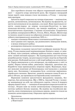 109Тема 4. Період повоєнної кризи 
та революцій (1919–1923 рр.)
Для партійного вітання теж обрали старовинний символіч­ний
жест — підняття вгору витягнутої руки. Це створило своє­рідний
імідж партії; вона швидко стала численною, а Гітлер — популяр-
ним оратором.
Ідеологія партії спиралася на чотири підвалини — націоналізм,
расизм, антисемітизм, антикомунізм. На відміну від фашистів, на-
цисти наголошували не на державі, а на нації. Вони трактува­ли по-
няття «нація-народ» як окрему культурно-біологічну та ірра­
ціонально-містичну спільноту, що завжди перебуває у  ворожих
антагоністичних відносинах з іншими спільностями. Спираючись
на ідейних попередників (Фіхте, Гегеля, Юнга, Ніцше, Шпенглера
та інших), нацисти взяли на озброєння основні положення з тради­
ційного пангерманського шовінізму XIX ст.:
•	 панівне становище Німеччини в континентальній Європі;
•	 возз'єднання всіх народів, що розмовляють німецькою мо­вою,
в межах німецького рейху;
•	 розширення німецьких колоніальних володінь.
Важливою складовою ідеологічної платформи нацизму був ра­
сизм. Гітлер уважав нації нерівноцінними: буцімто є вищі, а є ниж-
чі. Німці, поза сумнівом, найвища арійська нація, повинна встано-
вити «новий світовий порядок». На підтвер­дження цієї тези Гітлер
розробив расову теорію, що розглядала істо­рію людства як боротьбу
між расами. Особливий наголос у цій теорії робився на антисемітиз-
мі. Євреїв звинуватили в усіх негараздах, що відбувались у світі та
країні. Перша світова війна, революція, інфляція, зростання цін,
безробіття тощо приписува­лись інтригам євреїв. Відповідно, будь-
які можливі позитивні дії без­посередньо пов’язувалися з акціями
проти них. Злочинним і  нелю­дяним було «остаточне вирішення»
єврейського питання. Зрештою, нацисти знищили понад 6 млн єв-
реїв із 10 млн, що проживали на Європейському континенті.
Наріжним каменем ідеологічного фундаменту нацизму, без­
перечно, був антикомунізм. Ще у 1922 р. Адольф Гітлер у таємно­
му меморандумі до осіб, що субсидують партію, стисло й відвер­то
сформулював її мету — «знищити й викорінити марксистсь­кий сві-
тогляд». Згодом саме на основі антикомунізму створюва­лася вся
система ідейного багажу нацизму. На відміну від іта­лійських фа-
шистів, яких підтримувала католицька церква, наци­сти стояли на
позиціях антиклерикалізму і боролися проти церкви.
Запитання
1.	 Що стало причинами зародження націонал-соціалістичних ідей
у Німеччині?
 