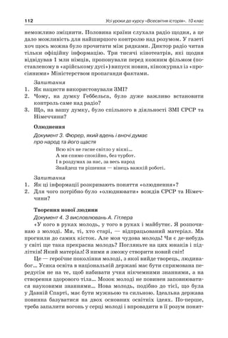 112 Усі уроки до курсу «Всесвітня історія». 10 клас
­неможливо зміцнити. Полови­на країни слухала радіо щодня, а це
дало можливість для найширшого контролю над розу­мом. У газеті
хоч щось можна було прочитати між рядками. Диктор радіо читав
тільки офіційну інформацію. Три тисячі кінотеатрів, які щодня
відвідував 1 млн німців, пропонували пе­ред кожним фільмом (по-
ставленому в «арійсько­му дусі») випуск новин, кіножурнал із «про-
сіяними» Міністерством пропаганди фактами.
Запитання
1.	 Як нацисти використовували ЗМІ?
2.	 Чому, на думку Геббельса, було дуже важливо встановити
контроль саме над радіо?
3.	 Що, на вашу думку, було спільного в діяльності ЗМІ СРСР та
Німеччини?
Олюднення
Документ 3. Фюрер, який вдень і вночі думає
про народ та його щастя
Всю ніч не гасне світло у вікні…
А ми спимо спокійно, без турбот.
І в роздумах за нас, за весь народ
Знайдеш ти рішення — вінець важкій роботі.
Запитання
1.	 Як ці інформації розкривають поняття «олюднення»?
2.	 Для чого потрібно було «олюднювати» вождів СРСР та Німеч-
чини?
Творення нової людини
Документ 4. З висловлювань А. Гітлера
«У кого в руках молодь, у того в руках і май­бутнє. Я розпочи-
наю з  молоді. Ми, ті, хто старі,  — відпрацьований матеріал. Ми
прогни­ли до самих кісток. Але моя чудова молодь! Чи є де-небудь
у світі ще така прекрасна молодь? Погляньте на цих юнаків і під-
літків! Який ма­теріал! З ними я зможу створити новий світ!
Це — героїчне покоління молоді, з якої вийде творець, людина-
бог… Усяка освіта в націона­льній державі має бути спрямована пе-
редусім не на те, щоб набивати учня нікчемними знан­нями, а на
створення здорового тіла… Мозок мо­лоді не повинен заповнювати-
ся науковими знаннями… Нова молодь, подібно до тієї, що бу­ла
у Давній Спарті, має бути мужньою та силь­ною. Ідеальна держава
повинна базуватися на двох основних освітніх ідеях. По-перше,
треба запалити вогонь у серці молоді і впровадити в її розум понят-
 