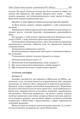 113Тема 4. Період повоєнної кризи 
та революцій (1919–1923 рр.)
тя раси. По-друге, німецька молодь має бути готовою до війни, на-
вченою або перемогти, або вмерти. Кінцева мета освіти  — сфор­
мувати громадян, які усвідомлюватимуть славу країни й  будуть
фанатично віддані націона­льній ідеї».
Документ 5. Нові завдання перед суспільствознав­чими науками
1) Дати молоді знання і вміння виробити у себе комуністичні
погляди;
2) формувати вміння правильно осмислю­вати основні явища су-
часного життя, класової боротьби, міжнародного революційного
руху;
3) з’ясувати, у чому полягає правильний шлях будівника соціа-
лізму в СРСР, у чому значення диктатури пролетаріату;
4) виховувати інтернаціоналіста, дати про­летарське розуміння
національного питання, озброїти учня на вирішальну боротьбу
з націоналізмом;
5) виховувати войовничих атеїстів;
6) дати розуміння генеральної лінії партії і необхідності бороть-
би з ухилами;
7) виховувати уміння і класову свідомість до праці.
Запитання до документів 4 і 5
1.	 Якою бачив тоталітарний режим «нову людину»?
2.	 Які якості мають бути притаманні «новій людині»?
3.	 Що не бажано було мати людині нового зразка?
Суспільна атмосфера
Документ 6
Іноземні спостерігачі, які побували в Німеччині до 1939 р., ди-
вувалися з того, що німці взагалі не усвідомлювали себе «жертвою
залякувань та утисків з боку аморальної й жорстокої диктатури».
Навпаки, вони зі щирим ентузіазмом підтримували її. Переважна
більшість населення нічого не мала проти того, що її позбавили осо-
бистої волі, знищили безліч культурних цінностей, запропонував-
ши на­томість «безглузде варварство», що життя і ро­боту піддали
такій регламентації, якої німці, котрих за багато поколінь привчи-
ли до суворого порядку, досі не знали. Дивно, але багато іно­земців
поверталися з Німеччини з переконанням: у країні відбуваються
позитивні зрушення.
Якщо ці люди не ставали прихильниками нацизму, то в усяко-
му разі ставилися толера­нтно до «нової Німеччини».
 