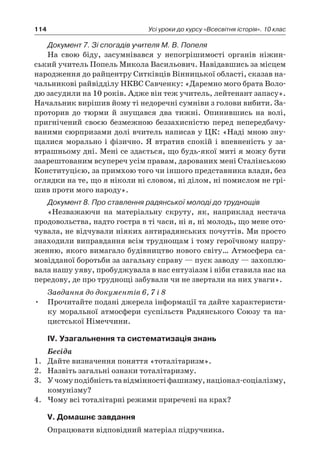 114 Усі уроки до курсу «Всесвітня історія». 10 клас
Документ 7. Зі спогадів учителя М. В. Попеля
На свою біду, засумнівався у  непогріши­мості органів ніжин-
ський учитель Попель Ми­кола Васильович. Навідавшись за місцем
на­родження до райцентру Ситківців Вінницької області, сказав на-
чальникові райвідділу НКВС Савченку: «Даремно мого брата Воло-
дю засу­дили на 10 років. Адже він теж учитель, лейте­нант запасу».
Начальник вирішив йому ті не­доречні сумніви з голови вибити. За-
проторив до тюрми й  знущався два тижні. Опинившись на волі,
пригнічений своєю безмежною безза­хисністю перед непередбачу-
ваними сюрприза­ми долі вчитель написав у ЦК: «Наді мною зну-
щалися морально і фізично. Я втратив спокій і впевненість у за-
втрашньому дні. Мені се здається, що будь-якої миті я можу бути
за­арештованим всупереч усім правам, дарованих мені Сталінською
Конституцією, за примхою того чи іншого представника влади, без
огляд­ки на те, що я ніколи ні словом, ні ділом, ні по­мислом не грі-
шив проти мого народу».
Документ 8. Про ставлення радянської молоді до труднощів
«Незважаючи на матеріальну скруту, як, наприклад нестача
продовольства, надто гостра в ті часи, ні я, ні молодь, що мене ото-
чувала, не відчували ніяких антирадянських почуттів. Ми просто
знаходили виправдання всім труднощам і тому героїчному напру-
женню, якого вимагало будівництво нового світу… Атмосфера са-
мовідданої боротьби за загальну справу — пуск заводу — захоплю-
вала нашу уяву, пробуджувала в нас ентузіазм і ніби ставила нас на
передову, де про труднощі забували чи не звертали на них уваги».
Завдання до документів 6, 7 і 8
Прочитайте подані джерела інформації та дайте характеристи-•	
ку моральної атмосфери суспільств Радянського Союзу та на-
цистської Німеччини.
ІV. Узагальнення та систематизація знань
Бесіда
1.	 Дайте визначення поняття «тоталітаризм».
2.	 Назвіть загальні ознаки тоталітаризму.
3.	 Учомуподібністьтавідмінностіфашизму,націонал-соціалізму,
комунізму?
4.	 Чому всі тоталітарні режими приречені на крах?
V. Домашнє завдання
Опрацювати відповідний матеріал підручника.
 