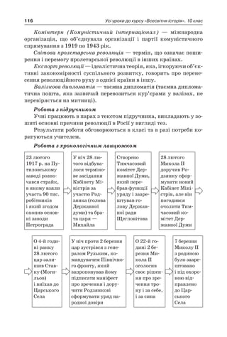116 Усі уроки до курсу «Всесвітня історія». 10 клас
Комінтерн (Комуністичний інтернаціонал)  — міжнародна
організація, що об’єднувала організації і  партії комуністичного
спрямування з 1919 по 1943 рік.
Світова пролетарська революція — термін, що означає поши-
рення і перемогу пролетарської революції в інших країнах.
Експорт революції — ідеалістична теорія, яка, ігноруючи об’єк­
тивні закономірності суспільного розвитку, говорить про перене-
сення революційного руху з однієї країни в іншу.
Валізкова дипломатія — таємна дипломатія (таємна диплома-
тична пошта, яка зазвичай перевозиться кур’єрами у валізах, не
перевіряється на митниці).
Робота з підручником
Учні працюють в парах з текстом підручника, викладають у зо-
шиті основні причини революції в Росії у вигляді тез.
Результати роботи обговорюються в класі та в разі потреби ко-
ригуються учителем.
Робота з хронологічним ланцюжком
23 лютого
1917 р. на Пу-
тиловському
заводі розпо-
чався страйк,
в якому взяли
участь 90 тис.
робітників
і який згодом
охопив основ­
ні заводи
­Петрограда
У ніч 28 лю-
того відбува-
лося терміно-
ве засідання
Кабі­нету Мі-
ністрів за
участю Род­
зянка (голова
Державної
думи) та бра-
та царя —
Михайла
Створено
Тимчасовий
комітет Дер-
жавної Думи,
який пере-
брав функції
уряду і зааре-
штував го­
лову Держав-
ної ради
Щегловітова
28 лютого
Микола II
доручив Ро-
дзянку сфор­
мувати новий
Кабінет Міні-
стрів, але він
погодився
очолити Тим-
часовий ко-
мітет Дер-
жавної Думи
О 4-й годи-
ні ранку
28 лютого
цар зали-
шив Став-
ку (Моги-
льов)
і виїхав до
Царського
Села
У ніч проти 2 березня
цар зустрів­ся з гене-
ралом Рузьким, ко-
мандувачем Північно-
го фронту, який
запропонував йому
підписати маніфест
про зречення і дору-
чити Родзянкові
сформувати уряд на-
родної довіри
О 22-й го-
дині 2 бе-
резня Ми-
кола II
оголосив
своє рішен-
ня про зре-
чення тро-
ну і за себе,
і за сина
7 березня
Миколу ІІ
з родиною
було зааре-
штовано
і під охоро­
ною від­
правле­но
до Цар-
ського
Села
 