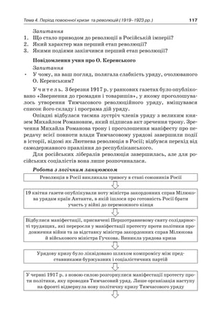 117Тема 4. Період повоєнної кризи 
та революцій (1919–1923 рр.)
Запитання
1.	 Що стало приводом до революції в Російській імперії?
2.	 Який характер мав перший етап революції?
3.	 Якими подіями закінчився перший етап революції?
Повідомлення учня про О. Керенського
Запитання
•	 У чому, на ваш погляд, полягала слабкість уряду, очолюваного
О. Керенським?
У ч и т е л ь. 3 березня 1917 р. у ранкових газетах було опубліко-
вано «Звернення до громадян і товаришів», у якому проголошува-
лось утворення Тимчасового революційного уряду, вміщувався
список його складу і програма дій уряду.
Опівдні відбулася таємна зустріч членів уряду з великим кня-
зем Михайлом Романовим, який підписав акт зречення трону. Зре-
чення Михайла Романова трону і проголошення маніфесту про пе-
редачу всієї повноти влади Тимчасовому урядові завершили події
в історії, відомі як Лютнева революція в Росії; відбувся перехід від
само­державного правління до республіканського.
Для російських лібералів революція завершилась, але для ро-
сійських соціалістів вона лише розпочиналася.
Робота з логічним ланцюжком
Революція в Росії викликала тривогу в стані союзників Росії
19 квітня газети опублікували ноту міністра закордонних справ Мілюко-
ва уря­дам країн Антанти, в якій ішлося про готовність Росії брати
участь у війні до переможного кінця
Відбулися маніфестації, присвячені Першотравневому святу солідарнос-
ті трудящих, які переросли у маніфестації проте­сту проти політики про-
довження війни та за відставку міністра закордонних справ Мілюкова
й військового міністра Гучкова. Виникла урядова криза
Урядову кризу було ліквідовано шляхом компромісу між пред­
ставниками буржуазних і соціалістичних партій
У червні 1917 р. з новою силою розгорнулися маніфестації протесту про-
ти політики, яку прово­див Тимчасовий уряд. Лише організація наступу
на фронті відвер­нула нову політичну кризу Тимчасового уряду
 