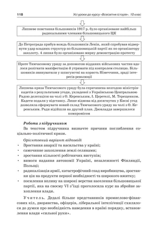118 Усі уроки до курсу «Всесвітня історія». 10 клас
Липневе повстання більшовиків 1917 р. було організоване найбільш
­радикальними членами більшовицького ЦК
До Петрограда прибув вождь більшовиків Ленін, який спробував відвер-
нути удар владних структур по більшовицькій партії як по організатору
заколоту. 4 липня було організовано мирну демон­страцію протесту
Проте Тимчасовому уряду за допомогою відданих військових частин вда-
лося розігнати маніфестацію й утримати під контролем столицю. Біль-
шовиків звинуватили у шпигунстві на користь Німеччини, зраді інте­
ресів революції
Липнева криза Тимчасового уряду була спричинена незгодою міністрів-
кадетів з результатами угоди, укладеної з Українською Центральною
Радою делегацією на чолі з О. Керенським, І. Церетелі, М. Терещенком.
Кадети подали у відстав­ку. Лише відмова від досягнутих у Києві угод
дозволила сформу­вати новий склад Тимчасового уряду на чолі з О. Ке-
ренським. Ради відійшли на другий план. Двовладдя завершилося
­компромісом
Робота з підручником
За текстом підручника визначте причини поглиблення со­
ціально-політичної кризи.
Орієнтовний варіант відповіді
•	 Зростання анархії та насильства у країні;
•	 самочинне захоплення землі селянами;
•	 зростання кількості робітничих виступів;
•	 вимоги надання автономії Україні, незалежності Фінляндії,
Польщі;
•	 радикалізація армії, катастрофічний спад виробництва, зростан-
ня цін на продукти першої необхідності та широкого вжитку;
•	 посилення впливу на широкі верстви населення більшовицької
партії, яка на своєму VI з’їзді проголосила курс на збройне за-
хоплення влади.
У ч и т е л ь. Дедалі більше представників промислово-фінан­
сових кіл, дворянства, офіцерів, ліберальної інтеліґенції схиляло-
ся до думки про необхідність наведення в країні порядку, встанов-
лення влади «сильної руки».
 