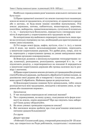 121Тема 4. Період повоєнної кризи 
та революцій (1919–1923 рр.)
Найбільш справедливим розв’язанням земельного питання має
бути таке:
1) Право приватної власності на землю скасовується назавжди;
земля не може ні продаватися, ні купуватися, ні здаватися в оренду
або в  заставу, ні будь-яким іншим способом відчужувана. Уся
­земля: державна, питома, кабінетська, монастирська, церковна,
посесійна, майоратна, приватновласницька, суспільна й селянська
і т. ін. — відчужується безоплатно, передається у всенародну влас-
ність й переходить у користування всіх трудящих на ній.
За потерпілими від майнового перевороту визнається лише пра-
во на суспільну підтримку на час, необхідний для пристосування до
нових умов існування.
2) Усі надра землі (руда, нафта, вугілля, сіль і т. ін.), а також
ліси й  води, що мають загальнодержавне значення, переходять
у виняткове користування держави. Усі дрібні ріки, озера, ліси та
ін. переходять у користування громад за умови завідування ними
місцевими органами самоврядування.
3) Земельні ділянки з висококультурними господарствами: са-
ди, плантації, розсадники, розплідники, оранжереї й т. ін. — не
підлягають розділу, а перетворюються на показові й передаються
у виняткове користування держави або громад залежно від їх роз-
міру і значення.
4)Правокористуванняземлеюдістаютьусігромадяни(безрізниці
статі) Російської держави, що бажають обробляти її своїми силами, за
допомогою своєї родини або в товаристві і тільки до того часу, доки
вони здатні її обробляти. Наймана праця не допускається.
5) Землекористування повинне бути зрівняльним, тобто земля
розподіляється між трудящими, виходячи з місцевих умов, за тру-
довою або споживчою нормою».
Запитання
1.	 У чиє володіння переходили всі земельні масиви?
2.	 Чи є справедливим, на вашу думку, скасування всіх форм влас-
ності на землю, окрім державної? Про що свідчить така заборо-
на? Свою думку обґрунтуйте.
3.	 На яких умовах громадяни отримали землю?
4.	 Які висновки можна зробити про стан розв’язання земельного
питання урядом більшовиків?
2-а група
Декрет про мир
«Робочий і Селянський уряд, створений революцією 24–25 жов-
тня, що спирається на Ради робітників, солдатських і селянських
 