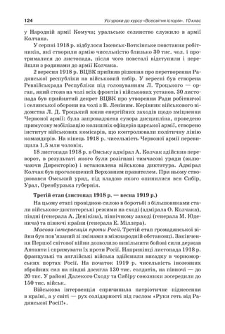 124 Усі уроки до курсу «Всесвітня історія». 10 клас
у  Народній армії Комуча; уральське селянство служило в  армії
Колчака.
У серпні 1918 р. відбулося Іжевськ-Воткінське повстання робіт-
ників, які створили армію чисельністю близько 30 тис. чол. і про-
трималися до листопада, після чого повсталі відступили і  пере-
йшли з родинами до армії Колчака.
2 вересня 1918 р. ВЦВК прийняв рішення про перетворення Ра-
дянської республіки на військовий табір. У  вересні був створена
Реввійськрада Республіки під головуванням Л. Троцького  — ор-
ган, який стояв на чолі всіх фронтів і військових установ. 30 листо-
пада був прийнятий декрет ВЦВК про утворення Ради робітничої
і селянської оборони на чолі з В. Леніним. Керівник військового ві-
домства Л. Д. Троцький вжив енергійних заходів щодо зміцнення
Червоної армії: була запроваджена сувора дисципліна, проведено
примусову мобілізацію колишніх офіцерів царської армії, створено
інститут військових комісарів, що контролювали політичну лінію
командирів. На кінець 1918 р. чисельність Червоної армії переви-
щила 1,5 млн чоловік.
18 листопада 1918 р. в Омську адмірал А. Колчак здійснив пере-
ворот, в  результаті якого були розігнані тимчасові уряди (вклю­
чаючи Директорію) і  встановлена військова диктатура. Адмірал
­Колчак був проголошений Верховним правителем. При ньому ство-
рювався Омський уряд, під владою якого опинилися вся Сибір,
Урал, Оренбурзька губернія.
Третій етап (листопад 1918 р. — весна 1919 р.)
На цьому етапі провідною силою в боротьбі з більшовиками ста-
ли військово-диктаторські режими на сході (адмірала О. Колчака),
півдні (генерала А. Денікіна), північному заході (генерала М. Юде-
нича) та півночі країни (генерала Е. Міллера).
Масова інтервенція проти Росії. Третій етап громадянської ві-
йни був пов’язаний зі змінами в міжнародній обстановці. Закінчен-
ня Першої світової війни дозволило вивільнити бойові сили держав
Антанти і спрямувати їх проти Росії. Наприкінці листопада 1918 р.
французькі та англійські війська здійснили висадку в чорномор-
ських портах Росії. На початок 1919  р. чисельність іноземних
збройних сил на півдні досягла 130 тис. солдатів, на півночі — до
20 тис. У районі Далекого Сходу та Сибіру союзники зосередили до
150 тис. військ.
Військова інтервенція спричинила патріотичне піднесення
в країні, а у світі — рух солідарності під гаслом «Руки геть від Ра-
дянської Росії!».
 